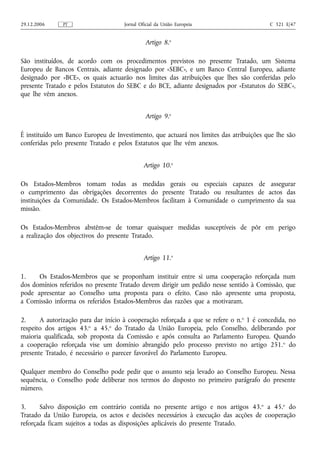 29.12.2006     PT                    Jornal Oficial da União Europeia                     C 321 E/47


                                              Artigo 8.o

São instituídos, de acordo com os procedimentos previstos no presente Tratado, um Sistema
Europeu de Bancos Centrais, adiante designado por «SEBC», e um Banco Central Europeu, adiante
designado por «BCE», os quais actuarão nos limites das atribuições que lhes são conferidas pelo
presente Tratado e pelos Estatutos do SEBC e do BCE, adiante designados por «Estatutos do SEBC»,
que lhe vêm anexos.


                                              Artigo 9.o

É instituído um Banco Europeu de Investimento, que actuará nos limites das atribuições que lhe são
conferidas pelo presente Tratado e pelos Estatutos que lhe vêm anexos.


                                              Artigo 10.o

Os Estados-Membros tomam todas as medidas gerais ou especiais capazes de assegurar
o cumprimento das obrigações decorrentes do presente Tratado ou resultantes de actos das
instituições da Comunidade. Os Estados-Membros facilitam à Comunidade o cumprimento da sua
missão.

Os Estados-Membros abstêm‑se de tomar quaisquer medidas susceptíveis de pôr em perigo
a realização dos objectivos do presente Tratado.


                                              Artigo 11.o

1.    Os Estados-Membros que se proponham instituir entre si uma cooperação reforçada num
dos domínios referidos no presente Tratado devem dirigir um pedido nesse sentido à Comissão, que
pode apresentar ao Conselho uma proposta para o efeito. Caso não apresente uma proposta,
a Comissão informa os referidos Estados-Membros das razões que a motivaram.

2.     A autorização para dar início à cooperação reforçada a que se refere o n. o 1 é concedida, no
respeito dos artigos 43.o a 45.o do Tratado da União Europeia, pelo Conselho, deliberando por
maioria qualificada, sob proposta da Comissão e após consulta ao Parlamento Europeu. Quando
a cooperação reforçada vise um domínio abrangido pelo processo previsto no artigo 251. o do
presente Tratado, é necessário o parecer favorável do Parlamento Europeu.

Qualquer membro do Conselho pode pedir que o assunto seja levado ao Conselho Europeu. Nessa
sequência, o Conselho pode deliberar nos termos do disposto no primeiro parágrafo do presente
número.

3.     Salvo disposição em contrário contida no presente artigo e nos artigos 43. o a 45.o do
Tratado da União Europeia, os actos e decisões necessários à execução das acções de cooperação
reforçada ficam sujeitos a todas as disposições aplicáveis do presente Tratado.
 