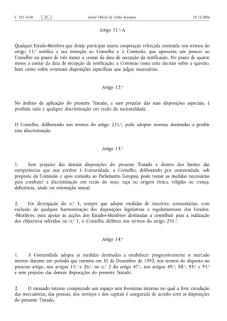 C 321 E/48     PT                     Jornal Oficial da União Europeia                       29.12.2006


                                             Artigo 11.o‑A


Qualquer Estado-Membro que deseje participar numa cooperação reforçada instituída nos termos do
artigo 11.o notifica a sua intenção ao Conselho e à Comissão, que apresenta um parecer ao
Conselho no prazo de três meses a contar da data de recepção da notificação. No prazo de quatro
meses a contar da data de recepção da notificação, a Comissão toma uma decisão sobre a questão,
bem como sobre eventuais disposições específicas que julgue necessárias.


                                               Artigo 12.o


No âmbito de aplicação do presente Tratado, e sem prejuízo das suas disposições especiais, é
proibida toda e qualquer discriminação em razão da nacionalidade.


O Conselho, deliberando nos termos do artigo 251.o, pode adoptar normas destinadas a proibir
essa discriminação.


                                               Artigo 13.o


1.      Sem prejuízo das demais disposições do presente Tratado e dentro dos limites das
competências que este confere à Comunidade, o Conselho, deliberando por unanimidade, sob
proposta da Comissão e após consulta ao Parlamento Europeu, pode tomar as medidas necessárias
para combater a discriminação em razão do sexo, raça ou origem étnica, religião ou crença,
deficiência, idade ou orientação sexual.


2.     Em derrogação do n.o 1, sempre que adopte medidas de incentivo comunitárias, com
exclusão de qualquer harmonização das disposições legislativas e regulamentares dos Estados-
-Membros, para apoiar as acções dos Estados-Membros destinadas a contribuir para a realização
dos objectivos referidos no n.o 1, o Conselho delibera nos termos do artigo 251.o.


                                               Artigo 14.o


1.     A Comunidade adopta as medidas destinadas a estabelecer progressivamente o mercado
interno durante um período que termina em 31 de Dezembro de 1992, nos termos do disposto no
presente artigo, nos artigos 15.o e 26.o, no n.o 2 do artigo 47.o, nos artigos 49.o, 80.o, 93.o e 95.o
e sem prejuízo das demais disposições do presente Tratado.


2.    O mercado interno compreende um espaço sem fronteiras internas no qual a livre circulação
das mercadorias, das pessoas, dos serviços e dos capitais é assegurada de acordo com as disposições
do presente Tratado.
 