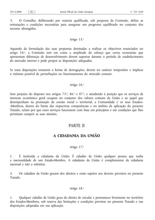 29.12.2006     PT                    Jornal Oficial da União Europeia                   C 321 E/49


3.     O Conselho, deliberando por maioria qualificada, sob proposta da Comissão, define as
orientações e condições necessárias para assegurar um progresso equilibrado no conjunto dos
sectores abrangidos.


                                              Artigo 15.o

Aquando da formulação das suas propostas destinadas a realizar os objectivos enunciados no
artigo 14.o, a Comissão tem em conta a amplitude do esforço que certas economias que
apresentam diferenças de desenvolvimento devem suportar durante o período de estabelecimento
do mercado interno e pode propor as disposições adequadas.

Se estas disposições tomarem a forma de derrogações, devem ter carácter temporário e implicar
o mínimo possível de perturbações no funcionamento do mercado comum.


                                              Artigo 16.o

Sem prejuízo do disposto nos artigos 73.o, 86.o e 87.o, e atendendo à posição que os serviços de
interesse económico geral ocupam no conjunto dos valores comuns da União e ao papel que
desempenham na promoção da coesão social e territorial, a Comunidade e os seus Estados-
-Membros, dentro do limite das respectivas competências e no âmbito de aplicação do presente
Tratado, zelam por que esses serviços funcionem com base em princípios e em condições que lhes
permitam cumprir as suas missões.


                                             PARTE II

                               A CIDADANIA DA UNIÃO

                                              Artigo 17.o

1.    É instituída a cidadania da União. É cidadão da União qualquer pessoa que tenha
a nacionalidade de um Estado-Membro. A cidadania da União é complementar da cidadania
nacional e não a substitui.

2.     Os cidadãos da União gozam dos direitos e estão sujeitos aos deveres previstos no presente
Tratado.


                                              Artigo 18.o

1.     Qualquer cidadão da União goza do direito de circular e permanecer livremente no território
dos Estados-Membros, sob reserva das limitações e condições previstas no presente Tratado e nas
disposições adoptadas em sua aplicação.
 