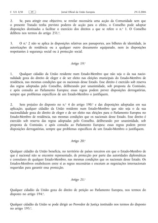 C 321 E/50     PT                     Jornal Oficial da União Europeia                      29.12.2006


2.     Se, para atingir esse objectivo, se revelar necessária uma acção da Comunidade sem que
o presente Tratado tenha previsto poderes de acção para o efeito, o Conselho pode adoptar
disposições destinadas a facilitar o exercício dos direitos a que se refere o n. o 1. O Conselho
delibera nos termos do artigo 251.o.


3.     O n.o 2 não se aplica às disposições relativas aos passaportes, aos bilhetes de identidade, às
autorizações de residência ou a qualquer outro documento equiparado, nem às disposições
respeitantes à segurança social ou à protecção social.


                                               Artigo 19.o


1.     Qualquer cidadão da União residente num Estado-Membro que não seja o da sua nacio-
nalidade goza do direito de eleger e de ser eleito nas eleições municipais do Estado-Membro de
residência, nas mesmas condições que os nacionais desse Estado. Esse direito é exercido sob reserva
das regras adoptadas pelo Conselho, deliberando por unanimidade, sob proposta da Comissão,
e após consulta ao Parlamento Europeu; essas regras podem prever disposições derrogatórias,
sempre que problemas específicos de um Estado-Membro o justifiquem.


2.     Sem prejuízo do disposto no n.o 4 do artigo 190.o e das disposições adoptadas em sua
aplicação, qualquer cidadão da União residente num Estado-Membro que não seja o da sua
nacionalidade goza do direito de eleger e de ser eleito nas eleições para o Parlamento Europeu no
Estado-Membro de residência, nas mesmas condições que os nacionais desse Estado. Esse direito é
exercido sob reserva das regras adoptadas pelo Conselho, deliberando por unanimidade, sob
proposta da Comissão, e após consulta ao Parlamento Europeu; essas regras podem prever
disposições derrogatórias, sempre que problemas específicos de um Estado-Membro o justifiquem.


                                               Artigo 20.o


Qualquer cidadão da União beneficia, no território de países terceiros em que o Estado-Membro de
que é nacional não se encontre representado, de protecção por parte das autoridades diplomáticas
e consulares de qualquer Estado-Membro, nas mesmas condições que os nacionais desse Estado. Os
Estados-Membros estabelecem entre si as regras necessárias e encetam as negociações internacionais
requeridas para garantir essa protecção.


                                               Artigo 21.o


Qualquer cidadão da União goza do direito de petição ao Parlamento Europeu, nos termos do
disposto no artigo 194.o.


Qualquer cidadão da União se pode dirigir ao Provedor de Justiça instituído nos termos do disposto
no artigo 195.o.
 