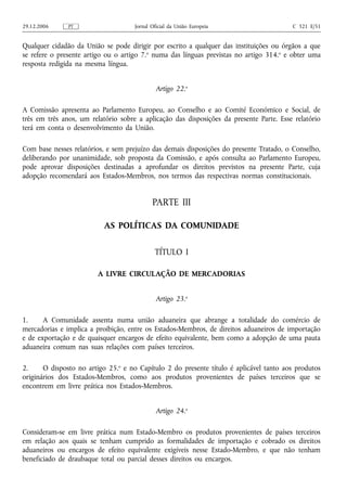 29.12.2006     PT                    Jornal Oficial da União Europeia                    C 321 E/51


Qualquer cidadão da União se pode dirigir por escrito a qualquer das instituições ou órgãos a que
se refere o presente artigo ou o artigo 7.o numa das línguas previstas no artigo 314.o e obter uma
resposta redigida na mesma língua.


                                              Artigo 22.o

A Comissão apresenta ao Parlamento Europeu, ao Conselho e ao Comité Económico e Social, de
três em três anos, um relatório sobre a aplicação das disposições da presente Parte. Esse relatório
terá em conta o desenvolvimento da União.

Com base nesses relatórios, e sem prejuízo das demais disposições do presente Tratado, o Conselho,
deliberando por unanimidade, sob proposta da Comissão, e após consulta ao Parlamento Europeu,
pode aprovar disposições destinadas a aprofundar os direitos previstos na presente Parte, cuja
adopção recomendará aos Estados-Membros, nos termos das respectivas normas constitucionais.


                                            PARTE III

                           AS POLÍTICAS DA COMUNIDADE


                                             TÍTULO I

                         A LIVRE CIRCULAÇÃO DE MERCADORIAS


                                              Artigo 23.o

1.     A Comunidade assenta numa união aduaneira que abrange a totalidade do comércio de
mercadorias e implica a proibição, entre os Estados-Membros, de direitos aduaneiros de importação
e de exportação e de quaisquer encargos de efeito equivalente, bem como a adopção de uma pauta
aduaneira comum nas suas relações com países terceiros.

2.     O disposto no artigo 25.o e no Capítulo 2 do presente título é aplicável tanto aos produtos
originários dos Estados-Membros, como aos produtos provenientes de países terceiros que se
encontrem em livre prática nos Estados-Membros.


                                              Artigo 24.o

Consideram‑se em livre prática num Estado-Membro os produtos provenientes de países terceiros
em relação aos quais se tenham cumprido as formalidades de importação e cobrado os direitos
aduaneiros ou encargos de efeito equivalente exigíveis nesse Estado-Membro, e que não tenham
beneficiado de draubaque total ou parcial desses direitos ou encargos.
 