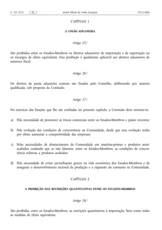 C 321 E/52       PT                  Jornal Oficial da União Europeia                     29.12.2006


                                            CAPÍTULO 1

                                       A UNIÃO ADUANEIRA



                                              Artigo 25.o

São proibidos entre os Estados-Membros os direitos aduaneiros de importação e de exportação ou
os encargos de efeito equivalente. Esta proibição é igualmente aplicável aos direitos aduaneiros de
natureza fiscal.


                                              Artigo 26.o

Os direitos da pauta aduaneira comum são fixados pelo Conselho, deliberando por maioria
qualificada, sob proposta da Comissão.


                                              Artigo 27.o

No exercício das funções que lhe são confiadas no presente capítulo, a Comissão deve orientar‑se:

a)   Pela necessidade de promover as trocas comerciais entre os Estados-Membros e países terceiros;

b)   Pela evolução das condições de concorrência na Comunidade, desde que essa evolução tenha
     por efeito aumentar a competitividade das empresas;

c)   Pelas necessidades de abastecimento da Comunidade em matérias‑primas e produtos semi-
     acabados cuidando que se não falseiem, entre os Estados-Membros, as condições de concor-
     rência relativas a produtos acabados;

d)   Pela necessidade de evitar perturbações graves na vida económica dos Estados-Membros e de
     assegurar o desenvolvimento racional da produção e a expansão do consumo na Comunidade.


                                            CAPÍTULO 2

             A PROIBIÇÃO DAS RESTRIÇÕES QUANTITATIVAS ENTRE OS ESTADOS-MEMBROS



                                              Artigo 28.o

São proibidas, entre os Estados-Membros, as restrições quantitativas à importação, bem como todas
as medidas de efeito equivalente.
 