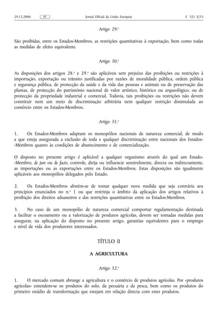 29.12.2006     PT                     Jornal Oficial da União Europeia                      C 321 E/53


                                               Artigo 29.o

São proibidas, entre os Estados-Membros, as restrições quantitativas à exportação, bem como todas
as medidas de efeito equivalente.


                                               Artigo 30.o

As disposições dos artigos 28.o e 29.o são aplicáveis sem prejuízo das proibições ou restrições à
importação, exportação ou trânsito justificadas por razões de moralidade pública, ordem pública
e segurança pública, de protecção da saúde e da vida das pessoas e animais ou de preservação das
plantas, de protecção do património nacional de valor artístico, histórico ou arqueológico, ou de
protecção da propriedade industrial e comercial. Todavia, tais proibições ou restrições não devem
constituir nem um meio de discriminação arbitrária nem qualquer restrição dissimulada ao
comércio entre os Estados-Membros.


                                               Artigo 31.o

1.    Os Estados-Membros adaptam os monopólios nacionais de natureza comercial, de modo
a que esteja assegurada a exclusão de toda e qualquer discriminação entre nacionais dos Estados-
-Membros quanto às condições de abastecimento e de comercialização.

O disposto no presente artigo é aplicável a qualquer organismo através do qual um Estado-
-Membro, de jure ou de facto, controle, dirija ou influencie sensivelmente, directa ou indirectamente,
as importações ou as exportações entre os Estados-Membros. Estas disposições são igualmente
aplicáveis aos monopólios delegados pelo Estado.

2.     Os Estados-Membros abstêm‑se de tomar qualquer nova medida que seja contrária aos
princípios enunciados no n.o 1 ou que restrinja o âmbito da aplicação dos artigos relativos à
proibição dos direitos aduaneiros e das restrições quantitativas entre os Estados-Membros.

3.      No caso de um monopólio de natureza comercial comportar regulamentação destinada
a facilitar o escoamento ou a valorização de produtos agrícolas, devem ser tomadas medidas para
assegurar, na aplicação do disposto no presente artigo, garantias equivalentes para o emprego
e nível de vida dos produtores interessados.


                                              TÍTULO II

                                        A AGRICULTURA


                                               Artigo 32.o

1.     O mercado comum abrange a agricultura e o comércio de produtos agrícolas. Por «produtos
agrícolas» entendem‑se os produtos do solo, da pecuária e da pesca, bem como os produtos do
primeiro estádio de transformação que estejam em relação directa com estes produtos.
 
