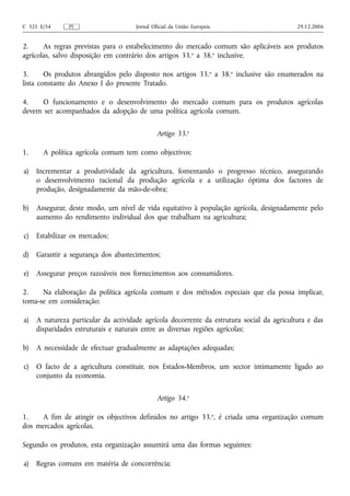 C 321 E/54     PT                     Jornal Oficial da União Europeia                      29.12.2006


2.     As regras previstas para o estabelecimento do mercado comum são aplicáveis aos produtos
agrícolas, salvo disposição em contrário dos artigos 33.o a 38.o inclusive.

3.      Os produtos abrangidos pelo disposto nos artigos 33. o a 38.o inclusive são enumerados na
lista constante do Anexo I do presente Tratado.

4.    O funcionamento e o desenvolvimento do mercado comum para os produtos agrícolas
devem ser acompanhados da adopção de uma política agrícola comum.

                                               Artigo 33.o

1.     A política agrícola comum tem como objectivos:

a)   Incrementar a produtividade da agricultura, fomentando o progresso técnico, assegurando
     o desenvolvimento racional da produção agrícola e a utilização óptima dos factores de
     produção, designadamente da mão‑de‑obra;

b)   Assegurar, deste modo, um nível de vida equitativo à população agrícola, designadamente pelo
     aumento do rendimento individual dos que trabalham na agricultura;

c)   Estabilizar os mercados;

d)   Garantir a segurança dos abastecimentos;

e)   Assegurar preços razoáveis nos fornecimentos aos consumidores.

2.    Na elaboração da política agrícola comum e dos métodos especiais que ela possa implicar,
toma‑se em consideração:

a)   A natureza particular da actividade agrícola decorrente da estrutura social da agricultura e das
     disparidades estruturais e naturais entre as diversas regiões agrícolas;

b)   A necessidade de efectuar gradualmente as adaptações adequadas;

c)   O facto de a agricultura constituir, nos Estados-Membros, um sector intimamente ligado ao
     conjunto da economia.

                                               Artigo 34.o

1.   A fim de atingir os objectivos definidos no artigo 33. o, é criada uma organização comum
dos mercados agrícolas.

Segundo os produtos, esta organização assumirá uma das formas seguintes:

a)   Regras comuns em matéria de concorrência;
 