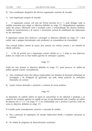 29.12.2006     PT                    Jornal Oficial da União Europeia                    C 321 E/55


b)   Uma coordenação obrigatória das diversas organizações nacionais de mercado;

c)   Uma organização europeia de mercado.

2.     A organização comum, sob uma das formas previstas no n.o 1, pode abranger todas as
medidas necessárias para atingir os objectivos definidos no artigo 33. o, designadamente regulamen-
tações dos preços, subvenções tanto à produção como à comercialização dos diversos produtos,
medidas de armazenamento e de reporte, e mecanismos comuns de estabilização das importações
ou das exportações.

A organização comum deve limitar‑se a prosseguir os objectivos definidos no artigo 33. o e deve
excluir toda e qualquer discriminação entre produtores ou consumidores da Comunidade.

Uma eventual política comum de preços deve assentar em critérios comuns e em métodos de
cálculo uniformes.

3.   A fim de permitir que a organização comum referida no n. o 1 atinja os seus objectivos,
podem ser criados um ou mais fundos agrícolas de orientação e garantia.


                                              Artigo 35.o

Tendo em vista alcançar os objectivos definidos no artigo 33. o, pode prever‑se, no âmbito da
política agrícola comum, nomeadamente:

a)   Uma coordenação eficaz dos esforços empreendidos nos domínios da formação profissional, da
     investigação e da divulgação da agronomia, que pode incluir projectos ou instituições
     financiados em comum;

b)   Acções comuns destinadas a promover o consumo de certos produtos.


                                              Artigo 36.o

As disposições do capítulo relativo às regras de concorrência só são aplicáveis à produção e ao
comércio dos produtos agrícolas na medida em que tal seja determinado pelo Conselho, no âmbito
do disposto nos n.os 2 e 3 do artigo 37.o e em conformidade com o processo aí previsto, tendo em
conta os objectivos definidos no artigo 33.o.

O Conselho pode, nomeadamente, autorizar a concessão de auxílios:

a)   Para a protecção de explorações em situação desfavorável devido a condições estruturais ou
     naturais;

b)   No âmbito de programas de desenvolvimento económico.
 