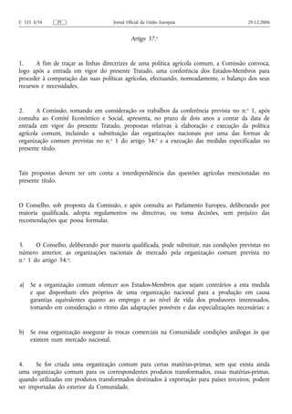 C 321 E/56     PT                    Jornal Oficial da União Europeia                     29.12.2006


                                              Artigo 37.o


1.     A fim de traçar as linhas directrizes de uma política agrícola comum, a Comissão convoca,
logo após a entrada em vigor do presente Tratado, uma conferência dos Estados-Membros para
proceder à comparação das suas políticas agrícolas, efectuando, nomeadamente, o balanço dos seus
recursos e necessidades.


2.     A Comissão, tomando em consideração os trabalhos da conferência prevista no n. o 1, após
consulta ao Comité Económico e Social, apresenta, no prazo de dois anos a contar da data de
entrada em vigor do presente Tratado, propostas relativas à elaboração e execução da política
agrícola comum, incluindo a substituição das organizações nacionais por uma das formas de
organização comum previstas no n.o 1 do artigo 34.o e a execução das medidas especificadas no
presente título.


Tais propostas devem ter em conta a interdependência das questões agrícolas mencionadas no
presente título.


O Conselho, sob proposta da Comissão, e após consulta ao Parlamento Europeu, deliberando por
maioria qualificada, adopta regulamentos ou directivas, ou toma decisões, sem prejuízo das
recomendações que possa formular.


3.     O Conselho, deliberando por maioria qualificada, pode substituir, nas condições previstas no
número anterior, as organizações nacionais de mercado pela organização comum prevista no
n.o 1 do artigo 34.o:


a)   Se a organização comum oferecer aos Estados-Membros que sejam contrários a esta medida
     e que disponham eles próprios de uma organização nacional para a produção em causa
     garantias equivalentes quanto ao emprego e ao nível de vida dos produtores interessados,
     tomando em consideração o ritmo das adaptações possíveis e das especializações necessárias; e


b)   Se essa organização assegurar às trocas comerciais na Comunidade condições análogas às que
     existem num mercado nacional.


4.    Se for criada uma organização comum para certas matérias‑primas, sem que exista ainda
uma organização comum para os correspondentes produtos transformados, essas matérias‑primas,
quando utilizadas em produtos transformados destinados à exportação para países terceiros, podem
ser importadas do exterior da Comunidade.
 