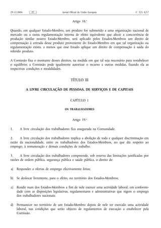 29.12.2006      PT                   Jornal Oficial da União Europeia                    C 321 E/57


                                              Artigo 38.o

Quando, em qualquer Estado-Membro, um produto for submetido a uma organização nacional          de
mercado ou a outra regulamentação interna de efeito equivalente que afecte a concorrência       de
produção similar noutro Estado-Membro, será aplicado pelos Estados-Membros um direito           de
compensação à entrada desse produto proveniente do Estado-Membro em que tal organização         ou
regulamentação exista, a menos que esse Estado aplique um direito de compensação à saída        do
referido produto.

A Comissão fixa o montante desses direitos, na medida em que tal seja necessário para restabelecer
o equilíbrio; a Comissão pode igualmente autorizar o recurso a outras medidas, fixando ela as
respectivas condições e modalidades.


                                            TÍTULO III

             A LIVRE CIRCULAÇÃO DE PESSOAS, DE SERVIÇOS E DE CAPITAIS


                                            CAPÍTULO 1

                                       OS TRABALHADORES


                                              Artigo 39.o

1.     A livre circulação dos trabalhadores fica assegurada na Comunidade.

2.    A livre circulação dos trabalhadores implica a abolição de toda e qualquer discriminação em
razão da nacionalidade, entre os trabalhadores dos Estados-Membros, no que diz respeito ao
emprego, à remuneração e demais condições de trabalho.

3.     A livre circulação dos trabalhadores compreende, sob reserva das limitações justificadas por
razões de ordem pública, segurança pública e saúde pública, o direito de:

a)   Responder a ofertas de emprego efectivamente feitas;

b)   Se deslocar livremente, para o efeito, no território dos Estados-Membros;

c)   Residir num dos Estados-Membros a fim de nele exercer uma actividade laboral, em conformi-
     dade com as disposições legislativas, regulamentares e administrativas que regem o emprego
     dos trabalhadores nacionais;

d)   Permanecer no território de um Estado-Membro depois de nele ter exercido uma actividade
     laboral, nas condições que serão objecto de regulamentos de execução a estabelecer pela
     Comissão.
 