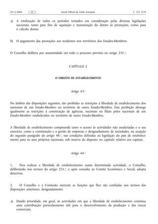 29.12.2006     PT                    Jornal Oficial da União Europeia                    C 321 E/59


a)   A totalização de todos os períodos tomados em consideração pelas diversas legislações
     nacionais, tanto para fins de aquisição e manutenção do direito às prestações, como para
     o cálculo destas;


b)   O pagamento das prestações aos residentes nos territórios dos Estados-Membros.


O Conselho delibera por unanimidade em todo o processo previsto no artigo 251. o.


                                            CAPÍTULO 2


                                O DIREITO DE ESTABELECIMENTO



                                              Artigo 43.o


No âmbito das disposições seguintes, são proibidas as restrições à liberdade de estabelecimento dos
nacionais de um Estado-Membro no território de outro Estado-Membro. Esta proibição abrange
igualmente as restrições à constituição de agências, sucursais ou filiais pelos nacionais de um
Estado-Membro estabelecidos no território de outro Estado-Membro.


A liberdade de estabelecimento compreende tanto o acesso às actividades não assalariadas e o seu
exercício, como a constituição e a gestão de empresas e designadamente de sociedades, na acepção
do segundo parágrafo do artigo 48.o, nas condições definidas na legislação do país de estabeleci-
mento para os seus próprios nacionais, sob reserva do disposto no capítulo relativo aos capitais.


                                              Artigo 44.o


1.      Para realizar a liberdade de estabelecimento numa determinada actividade, o Conselho,
deliberando nos termos do artigo 251.o, e após consulta ao Comité Económico e Social, adopta
directivas.


2.     O Conselho e a Comissão exercem as funções que lhes são confiadas nos termos das
disposições anteriores, designadamente:


a)   Dando prioridade, em geral, às actividades em que a liberdade de estabelecimento constitua
     uma contribuição particularmente útil para o desenvolvimento da produção e das trocas
     comerciais;
 