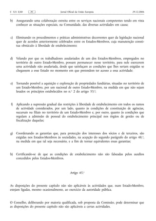 C 321 E/60     PT                     Jornal Oficial da União Europeia                      29.12.2006


b)   Assegurando uma colaboração estreita entre os serviços nacionais competentes tendo em vista
     conhecer as situações especiais, na Comunidade, das diversas actividades em causa;


c)   Eliminando os procedimentos e práticas administrativas decorrentes quer da legislação nacional
     quer de acordos anteriormente celebrados entre os Estados-Membros, cuja manutenção consti-
     tua obstáculo à liberdade de estabelecimento;


d)   Velando por que os trabalhadores assalariados de um dos Estados-Membros, empregados no
     território de outro Estado-Membro, possam permanecer nesse território, para nele exercerem
     uma actividade não assalariada, desde que satisfaçam as condições que lhes seriam exigidas se
     chegassem a esse Estado no momento em que pretendem ter acesso a essa actividade;


e)   Tornando possível a aquisição e exploração de propriedades fundiárias, situadas no território de
     um Estado-Membro, por um nacional de outro Estado-Membro, na medida em que não sejam
     lesados os princípios estabelecidos no n.o 2 do artigo 33.o;


f)   Aplicando a supressão gradual das restrições à liberdade de estabelecimento em todos os ramos
     de actividade considerados, por um lado, quanto às condições de constituição de agências,
     sucursais ou filiais no território de um Estado-Membro e, por outro, quanto às condições que
     regulam a admissão de pessoal do estabelecimento principal nos órgãos de gestão ou de
     fiscalização daquelas;


g)   Coordenando as garantias que, para protecção dos interesses dos sócios e de terceiros, são
     exigidas nos Estados-Membros às sociedades, na acepção do segundo parágrafo do artigo 48. o,
     na medida em que tal seja necessário, e a fim de tornar equivalentes essas garantias;


h)   Certificando‑se de que as condições de estabelecimento não são falseadas pelos auxílios
     concedidos pelos Estados-Membros.



                                               Artigo 45.o


As disposições do presente capítulo não são aplicáveis às actividades que, num Estado-Membro,
estejam ligadas, mesmo ocasionalmente, ao exercício da autoridade pública.


O Conselho, deliberando por maioria qualificada, sob proposta da Comissão, pode determinar que
as disposições do presente capítulo não são aplicáveis a certas actividades.
 