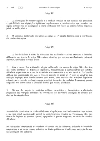 29.12.2006     PT                    Jornal Oficial da União Europeia                    C 321 E/61


                                              Artigo 46.o


1.     As disposições do presente capítulo e as medidas tomadas em sua execução não prejudicam
a aplicabilidade das disposições legislativas, regulamentares e administrativas que prevejam um
regime especial para os estrangeiros e sejam justificadas por razões de ordem pública, segurança
pública e saúde pública.


2.     O Conselho, deliberando nos termos do artigo 251.o, adopta directivas para a coordenação
das citadas disposições.



                                              Artigo 47.o


1.     A fim de facilitar o acesso às actividades não assalariadas e ao seu exercício, o Conselho,
deliberando nos termos do artigo 251.o, adopta directivas que visem o reconhecimento mútuo de
diplomas, certificados e outros títulos.


2.     Para o mesmo fim, o Conselho adopta, deliberando nos termos do artigo 251. o, directivas
que visem coordenar as disposições legislativas, regulamentares e administrativas dos Estados-
-Membros respeitantes ao acesso às actividades não assalariadas e ao seu exercício. O Conselho
delibera por unanimidade em todo o processo previsto no artigo 251. o sobre as directivas cuja
execução implique, num Estado-Membro pelo menos, uma alteração dos princípios legislativos
existentes do regime das profissões, no que respeita à formação e às condições de acesso de pessoas
singulares. Nos outros casos, o Conselho delibera por maioria qualificada.


3.     No que diz respeito às profissões médicas, paramédicas e farmacêuticas, a eliminação
progressiva das restrições dependerá da coordenação das respectivas condições de exercício nos
diversos Estados-Membros.



                                              Artigo 48.o


As sociedades constituídas em conformidade com a legislação de um Estado-Membro e que tenham
a sua sede social, administração central ou estabelecimento principal na Comunidade são, para
efeitos do disposto no presente capítulo, equiparadas às pessoas singulares, nacionais dos Estados-
-Membros.


Por «sociedades» entendem‑se as sociedades de direito civil ou comercial, incluindo as sociedades
cooperativas, e as outras pessoas colectivas de direito público ou privado, com excepção das que
não prossigam fins lucrativos.
 