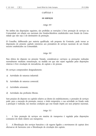 C 321 E/62      PT                     Jornal Oficial da União Europeia                    29.12.2006


                                              CAPÍTULO 3

                                              OS SERVIÇOS


                                                Artigo 49.o

No âmbito das disposições seguintes, são proibidas as restrições à livre prestação de serviços na
Comunidade em relação aos nacionais dos Estados-Membros estabelecidos num Estado da Comu-
nidade que não seja o do destinatário da prestação.

O Conselho, deliberando por maioria qualificada, sob proposta da Comissão, pode tornar as
disposições do presente capítulo extensivas aos prestadores de serviços nacionais de um Estado
terceiro estabelecidos na Comunidade.


                                                Artigo 50.o

Para efeitos do disposto no presente Tratado, consideram‑se «serviços» as prestações realizadas
normalmente mediante remuneração, na medida em que não sejam reguladas pelas disposições
relativas à livre circulação de mercadorias, de capitais e de pessoas.

Os serviços compreendem designadamente:

a)   Actividades de natureza industrial;

b)   Actividades de natureza comercial;

c)   Actividades artesanais;

d)   Actividades das profissões liberais.

Sem prejuízo do disposto no capítulo relativo ao direito de estabelecimento, o prestador de serviços
pode, para a execução da prestação, exercer, a título temporário, a sua actividade no Estado onde
a prestação é realizada, nas mesmas condições que esse Estado impõe aos seus próprios nacionais.


                                                Artigo 51.o

1.    A livre prestação de serviços em matéria de transportes é regulada pelas disposições
constantes do título relativo aos transportes.

2.     A liberalização dos serviços bancários e de seguros ligados a movimentos de capitais deve
efectuar‑se de harmonia com a liberalização da circulação dos capitais.
 