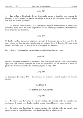 29.12.2006     PT                    Jornal Oficial da União Europeia                    C 321 E/63


                                              Artigo 52.o

1.      Para realizar a liberalização de um determinado serviço, o Conselho, sob proposta da
Comissão, e após consulta ao Comité Económico e Social e ao Parlamento Europeu, adopta
directivas, por maioria qualificada.

2.     As directivas a que se refere o n.o 1 contemplam, em geral, prioritariamente os serviços que
influem de modo directo nos custos de produção, ou cuja liberalização contribua para fomentar as
trocas comerciais de mercadorias.


                                              Artigo 53.o

Os Estados-Membros declaram‑se dispostos a proceder à liberalização dos serviços para além do
que é exigido por força das directivas adoptadas em execução do n.o 1 do artigo 52.o, caso a sua
situação económica geral e a situação do sector em causa lho permitam.

Para o efeito, a Comissão dirige recomendações aos Estados-Membros em causa.


                                              Artigo 54.o

Enquanto não forem suprimidas as restrições à livre prestação de serviços, cada Estado-Membro
aplicá‑las‑á, sem qualquer distinção em razão da nacionalidade ou da residência, a todos os
prestadores de serviços referidos no primeiro parágrafo do artigo 49. o


                                              Artigo 55.o

As disposições dos artigos 45.o a 48.o, inclusive, são aplicáveis à matéria regulada no presente
capítulo.


                                            CAPÍTULO 4

                                 OS CAPITAIS E OS PAGAMENTOS


                                              Artigo 56.o

1.   No âmbito das disposições do presente capítulo, são proibidas todas as restrições aos
movimentos de capitais entre Estados-Membros e entre Estados-Membros e países terceiros.

2.   No âmbito das disposições do presente capítulo, são proibidas todas as restrições aos
pagamentos entre Estados-Membros e entre Estados-Membros e países terceiros.
 