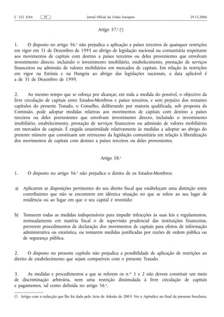 C 321 E/64        PT                        Jornal Oficial da União Europeia                              29.12.2006


                                                   Artigo 57.o (1)


1.     O disposto no artigo 56.o não prejudica a aplicação a países terceiros de quaisquer restrições
em vigor em 31 de Dezembro de 1993 ao abrigo de legislação nacional ou comunitária respeitante
aos movimentos de capitais com destino a países terceiros ou deles provenientes que envolvam
investimento directo, incluindo o investimento imobiliário, estabelecimento, prestação de serviços
financeiros ou admissão de valores mobiliários em mercados de capitais. Em relação às restrições
em vigor na Estónia e na Hungria ao abrigo das legislações nacionais, a data aplicável é
a de 31 de Dezembro de 1999.


2.      Ao mesmo tempo que se esforça por alcançar, em toda a medida do possível, o objectivo da
livre circulação de capitais entre Estados-Membros e países terceiros, e sem prejuízo dos restantes
capítulos do presente Tratado, o Conselho, deliberando por maioria qualificada, sob proposta da
Comissão, pode adoptar medidas relativas aos movimentos de capitais com destino a países
terceiros ou deles provenientes que envolvam investimento directo, incluindo o investimento
imobiliário, estabelecimento, prestação de serviços financeiros ou admissão de valores mobiliários
em mercados de capitais. É exigida unanimidade relativamente às medidas a adoptar ao abrigo do
presente número que constituam um retrocesso da legislação comunitária em relação à liberalização
dos movimentos de capitais com destino a países terceiros ou deles provenientes.


                                                     Artigo 58.o


1.      O disposto no artigo 56.o não prejudica o direito de os Estados-Membros:


a)   Aplicarem as disposições pertinentes do seu direito fiscal que estabeleçam uma distinção entre
     contribuintes que não se encontrem em idêntica situação no que se refere ao seu lugar de
     residência ou ao lugar em que o seu capital é investido;


b)   Tomarem todas as medidas indispensáveis para impedir infracções às suas leis e regulamentos,
     nomeadamente em matéria fiscal o de supervisão prudencial das instituições financeiras,
     preverem procedimentos de declaração dos movimentos de capitais para efeitos de informação
     administrativa ou estatística, ou tomarem medidas justificadas por razões de ordem pública ou
     de segurança pública.


2.      O disposto no presente capítulo não prejudica a possibilidade de aplicação de restrições ao
direito de estabelecimento que sejam compatíveis com o presente Tratado.


3.    As medidas e procedimentos a que se referem os n.os 1 e 2 não devem constituir um meio
de discriminação arbitrária, nem uma restrição dissimulada à livre circulação de capitais
e pagamentos, tal como definida no artigo 56.o.

(1) Artigo com a redacção que lhe foi dada pelo Acto de Adesão de 2003. Ver o Apêndice no final da presente brochura.
 