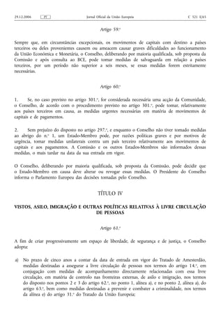 29.12.2006     PT                     Jornal Oficial da União Europeia                    C 321 E/65


                                               Artigo 59.o

Sempre que, em circunstâncias excepcionais, os movimentos de capitais com destino a países
terceiros ou deles provenientes causem ou ameacem causar graves dificuldades ao funcionamento
da União Económica e Monetária, o Conselho, deliberando por maioria qualificada, sob proposta da
Comissão e após consulta ao BCE, pode tomar medidas de salvaguarda em relação a países
terceiros, por um período não superior a seis meses, se essas medidas forem estritamente
necessárias.


                                               Artigo 60.o

1.      Se, no caso previsto no artigo 301.o, for considerada necessária uma acção da Comunidade,
o Conselho, de acordo com o procedimento previsto no artigo 301. o, pode tomar, relativamente
aos países terceiros em causa, as medidas urgentes necessárias em matéria de movimentos de
capitais e de pagamentos.

2.      Sem prejuízo do disposto no artigo 297.o, e enquanto o Conselho não tiver tomado medidas
ao abrigo do n.o 1, um Estado-Membro pode, por razões políticas graves e por motivos de
urgência, tomar medidas unilaterais contra um país terceiro relativamente aos movimentos de
capitais e aos pagamentos. A Comissão e os outros Estados-Membros são informados dessas
medidas, o mais tardar na data da sua entrada em vigor.

O Conselho, deliberando por maioria qualificada, sob proposta da Comissão, pode decidir que
o Estado-Membro em causa deve alterar ou revogar essas medidas. O Presidente do Conselho
informa o Parlamento Europeu das decisões tomadas pelo Conselho.


                                             TÍTULO IV

VISTOS, ASILO, IMIGRAÇÃO E OUTRAS POLÍTICAS RELATIVAS À LIVRE CIRCULAÇÃO
                               DE PESSOAS


                                               Artigo 61.o

A fim de criar progressivamente um espaço de liberdade, de segurança e de justiça, o Conselho
adopta:

a)   No prazo de cinco anos a contar da data de entrada em vigor do Tratado de Amesterdão,
     medidas destinadas a assegurar a livre circulação de pessoas nos termos do artigo 14. o, em
     conjugação com medidas de acompanhamento directamente relacionadas com essa livre
     circulação, em matéria de controlo nas fronteiras externas, de asilo e imigração, nos termos
     do disposto nos pontos 2 e 3 do artigo 62.o, no ponto 1, alínea a), e no ponto 2, alínea a), do
     artigo 63.o, bem como medidas destinadas a prevenir e combater a criminalidade, nos termos
     da alínea e) do artigo 31.o do Tratado da União Europeia;
 