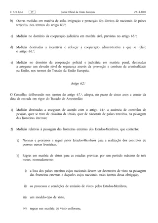 C 321 E/66          PT                    Jornal Oficial da União Europeia                    29.12.2006


b)   Outras medidas em matéria de asilo, imigração e protecção dos direitos de nacionais de países
     terceiros, nos termos do artigo 63.o;


c)   Medidas no domínio da cooperação judiciária em matéria civil, previstas no artigo 65. o;


d)   Medidas destinadas a incentivar e reforçar a cooperação administrativa a que se refere
     o artigo 66.o;


e)   Medidas no domínio da cooperação policial e judiciária em matéria penal, destinadas
     a assegurar um elevado nível de segurança através da prevenção e combate da criminalidade
     na União, nos termos do Tratado da União Europeia.


                                                   Artigo 62.o


O Conselho, deliberando nos termos do artigo 67.o, adopta, no prazo de cinco anos a contar da
data de entrada em vigor do Tratado de Amesterdão:


1)   Medidas destinadas a assegurar, de acordo com o artigo 14.o, a ausência de controlos de
     pessoas, quer se trate de cidadãos da União, quer de nacionais de países terceiros, na passagem
     das fronteiras internas;


2)   Medidas relativas à passagem das fronteiras externas dos Estados-Membros, que conterão:


     a) Normas e processos a seguir pelos Estados-Membros para a realização dos controlos de
        pessoas nessas fronteiras;


     b) Regras em matéria de vistos para as estadias previstas por um período máximo de três
        meses, nomeadamente:


              i) a lista dos países terceiros cujos nacionais devem ser detentores de visto na passagem
                 das fronteiras externas e daqueles cujos nacionais estão isentos dessa obrigação,


             ii) os processos e condições de emissão de vistos pelos Estados-Membros,


             iii)   um modelo‑tipo de visto,


             iv)    regras em matéria de visto uniforme;
 