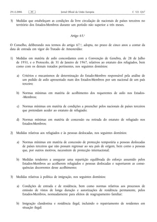 29.12.2006        PT                  Jornal Oficial da União Europeia                   C 321 E/67


3)   Medidas que estabeleçam as condições da livre circulação de nacionais de países terceiros no
     território dos Estados-Membros durante um período não superior a três meses.


                                               Artigo 63.o

O Conselho, deliberando nos termos do artigo 67.o, adopta, no prazo de cinco anos a contar da
data de entrada em vigor do Tratado de Amesterdão:

1)   Medidas em matéria de asilo concordantes com a Convenção de Genebra, de 28 de Julho
     de 1951, e o Protocolo, de 31 de Janeiro de 1967, relativos ao estatuto dos refugiados, bem
     como com os demais tratados pertinentes, nos seguintes domínios:

     a) Critérios e mecanismos de determinação do Estado-Membro responsável pela análise de
        um pedido de asilo apresentado num dos Estados-Membros por um nacional de um país
        terceiro;

     b) Normas mínimas em matéria de acolhimento dos requerentes de asilo nos Estados-
        -Membros;

     c) Normas mínimas em matéria de condições a preencher pelos nacionais de países terceiros
        que pretendam aceder ao estatuto de refugiado;

     d)      Normas mínimas em matéria de concessão ou retirada do estatuto de refugiado nos
             Estados-Membros;

2)   Medidas relativas aos refugiados e às pessoas deslocadas, nos seguintes domínios:

     a) Normas mínimas em matéria de concessão de protecção temporária a pessoas deslocadas
        de países terceiros que não possam regressar ao seu país de origem, bem como a pessoas
        que, por outros motivos, necessitem de protecção internacional;

     b) Medidas tendentes a assegurar uma repartição equilibrada do esforço assumido pelos
        Estados-Membros ao acolherem refugiados e pessoas deslocadas e suportarem as conse-
        quências decorrentes desse acolhimento;

3)   Medidas relativas à política de imigração, nos seguintes domínios:

     a) Condições de entrada e de residência, bem como normas relativas aos processos de
        emissão de vistos de longa duração e autorizações de residência permanente, pelos
        Estados-Membros, nomeadamente para efeitos de reagrupamento familiar;

     b) Imigração clandestina e residência ilegal, incluindo o repatriamento de residentes em
        situação ilegal;
 