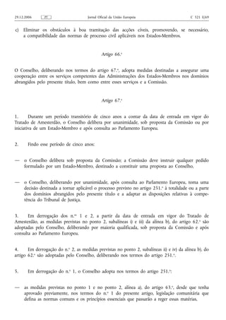 29.12.2006     PT                     Jornal Oficial da União Europeia                      C 321 E/69


c)   Eliminar os obstáculos à boa tramitação das acções cíveis, promovendo, se necessário,
     a compatibilidade das normas de processo civil aplicáveis nos Estados-Membros.


                                               Artigo 66.o


O Conselho, deliberando nos termos do artigo 67.o, adopta medidas destinadas a assegurar uma
cooperação entre os serviços competentes das Administrações dos Estados-Membros nos domínios
abrangidos pelo presente título, bem como entre esses serviços e a Comissão.


                                               Artigo 67.o


1.      Durante um período transitório de cinco anos a contar da data de entrada em vigor do
Tratado de Amesterdão, o Conselho delibera por unanimidade, sob proposta da Comissão ou por
iniciativa de um Estado-Membro e após consulta ao Parlamento Europeu.


2.     Findo esse período de cinco anos:


—    o Conselho delibera sob proposta da Comissão; a Comissão deve instruir qualquer pedido
     formulado por um Estado-Membro, destinado a constituir uma proposta ao Conselho,


—    o Conselho, deliberando por unanimidade, após consulta ao Parlamento Europeu, toma uma
     decisão destinada a tornar aplicável o processo previsto no artigo 251. o à totalidade ou a parte
     dos domínios abrangidos pelo presente título e a adaptar as disposições relativas à compe-
     tência do Tribunal de Justiça.


3.     Em derrogação dos n.os 1 e 2, a partir da data de entrada em vigor do Tratado de
Amesterdão, as medidas previstas no ponto 2, subalíneas i) e iii) da alínea b), do artigo 62. o são
adoptadas pelo Conselho, deliberando por maioria qualificada, sob proposta da Comissão e após
consulta ao Parlamento Europeu.


4.     Em derrogação do n.o 2, as medidas previstas no ponto 2, subalíneas ii) e iv) da alínea b), do
artigo 62.o são adoptadas pelo Conselho, deliberando nos termos do artigo 251. o.


5.     Em derrogação do n.o 1, o Conselho adopta nos termos do artigo 251.o:


—    as medidas previstas no ponto 1 e no ponto 2, alínea a), do artigo 63. o, desde que tenha
     aprovado previamente, nos termos do n.o 1 do presente artigo, legislação comunitária que
     defina as normas comuns e os princípios essenciais que passarão a reger essas matérias,
 