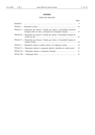 29.12.2006                 PT                                                         Jornal Oficial da União Europeia                                                                                                        C 321 E/7



                                                                                                         SUMÁRIO
                                                                                            TEXTO DO TRATADO
                                                                                                                                                                                                                     Página
             Preâmbulo . . . . . . . . . . . . . . . . . . . . . . . . . . . . . . . . . . . . . . . . . . . . . . . . . . . . . . . . . . . . . . . . . . . . . . . . . . . . . . . . . . . . . . . . . . . . . .       9
             TÍTULO I — Disposições comuns . . . . . . . . . . . . . . . . . . . . . . . . . . . . . . . . . . . . . . . . . . . . . . . . . . . . . . . . . . . . . . . . .                                           10
             TÍTULO II — Disposições que alteram o Tratado que institui a Comunidade Económica
                         Europeia tendo em vista a instituição da Comunidade Europeia . . . . . . . . . . . .                                                                                                          13
             TÍTULO III — Disposições que alteram o Tratado que institui a Comunidade Europeia do
                          Carvão do Aço . . . . . . . . . . . . . . . . . . . . . . . . . . . . . . . . . . . . . . . . . . . . . . . . . . . . . . . . . . . . . . . . . . . . .                                      14
             TÍTULO IV — Disposições que alteram o Tratado que institui a Comunidade Europeia da
                         Energia Atómica . . . . . . . . . . . . . . . . . . . . . . . . . . . . . . . . . . . . . . . . . . . . . . . . . . . . . . . . . . . . . . . . . . . .                                       14
             TÍTULO V — Disposições relativas à política externa e de segurança comum . . . . . . . . . . . . .                                                                                                        14
             TÍTULO VI — Disposições relativas à cooperação policial e judiciária em matéria penal                                                                                                                     23
             TÍTULO VII — Disposições relativas à cooperação reforçada . . . . . . . . . . . . . . . . . . . . . . . . . . . . . . . . . .                                                                             31
             TÍTULO VIII — Disposições finais . . . . . . . . . . . . . . . . . . . . . . . . . . . . . . . . . . . . . . . . . . . . . . . . . . . . . . . . . . . . . . . . .                                        33
 