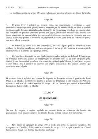 C 321 E/70     PT                     Jornal Oficial da União Europeia                      29.12.2006


—    as medidas previstas no artigo 65.o, com exclusão dos aspectos referentes ao direito da família.


                                               Artigo 68.o

1.     O artigo 234.o é aplicável ao presente título, nas circunstâncias e condições a seguir
enunciadas: sempre que uma questão sobre a interpretação do presente título ou sobre a validade
ou interpretação dos actos adoptados pelas instituições da Comunidade com base no presente título
seja suscitada em processo pendente perante um órgão jurisdicional nacional cujas decisões não
sejam susceptíveis de recurso judicial previsto no direito interno, esse órgão, se considerar que uma
decisão sobre essa questão é necessária ao julgamento da causa, deve pedir ao Tribunal de Justiça
que sobre ela se pronuncie.

2.    O Tribunal de Justiça não tem competência, em caso algum, para se pronunciar sobre
medidas ou decisões tomadas em aplicação do ponto 1 do artigo 62. o relativas à manutenção da
ordem pública e à garantia da segurança interna.

3.      O Conselho, a Comissão ou um Estado-Membro podem solicitar ao Tribunal de Justiça que
se pronuncie sobre uma questão de interpretação do presente título ou de actos adoptados pelas
instituições da Comunidade com base nele. A decisão proferida pelo Tribunal de Justiça em resposta
a esse pedido não é aplicável às decisões dos órgãos jurisdicionais dos Estados-Membros que
constituam caso julgado.


                                               Artigo 69.o

O presente título é aplicável sob reserva do disposto no Protocolo relativo à posição do Reino
Unido e da Irlanda e no Protocolo relativo à posição da Dinamarca e sem prejuízo do Protocolo
relativo à aplicação de certos aspectos do artigo 14.o do Tratado que institui a Comunidade
Europeia ao Reino Unido e à Irlanda.


                                              TÍTULO V

                                        OS TRANSPORTES


                                               Artigo 70.o

No que diz respeito à matéria regulada no presente título, os objectivos do Tratado são
prosseguidos pelos Estados-Membros no âmbito de uma política comum dos transportes.


                                               Artigo 71.o

1.     Para efeitos de aplicação do artigo 70.o, e tendo em conta os aspectos específicos dos
transportes, o Conselho, deliberando nos termos do artigo 251. o e após consulta ao Comité
Económico e Social e ao Comité das Regiões, estabelece:
 