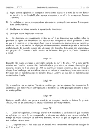 29.12.2006     PT                    Jornal Oficial da União Europeia                     C 321 E/71


a)   Regras comuns aplicáveis aos transportes internacionais efectuados a partir de ou com destino
     ao território de um Estado-Membro, ou que atravessem o território de um ou mais Estados-
     -Membros;

b)   As condições em que os transportadores não residentes podem efectuar serviços de transporte
     num Estado-Membro;

c)   Medidas que permitam aumentar a segurança dos transportes;

d)   Quaisquer outras disposições adequadas.

2.     Em derrogação do procedimento previsto no n.o 1, as disposições que incidam sobre os
princípios do regime dos transportes e cuja aplicação seja susceptível de afectar gravemente o nível
de vida e o emprego em certas regiões, bem como a exploração dos equipamentos de transporte,
tendo em conta a necessidade de adaptação ao desenvolvimento económico que vier a resultar do
estabelecimento do mercado comum, são adoptadas pelo Conselho, deliberando por unanimidade,
sob proposta da Comissão e após consulta ao Parlamento Europeu e ao Comité Económico
e Social.

                                              Artigo 72.o

Enquanto não forem adoptadas as disposições referidas no n.o 1 do artigo 71.o, e salvo acordo
unânime do Conselho, nenhum dos Estados-Membros pode alterar as diversas disposições que
regulem a matéria em 1 de Janeiro de 1958 ou, quanto aos Estados aderentes, à data da respectiva
adesão, de tal modo que, nos seus efeitos directos ou indirectos, essas disposições se tornem menos
favoráveis para os transportadores dos restantes Estados-Membros do que para os transportadores
nacionais desse Estado.

                                              Artigo 73.o

São compatíveis com o presente Tratado os auxílios que vão ao encontro das necessidades de
coordenação dos transportes ou correspondam ao reembolso de certas prestações inerentes à noção
de serviço público.

                                              Artigo 74.o

Qualquer medida relativa aos preços e condições de transporte, tomada no âmbito do presente
Tratado, deve ter em consideração a situação económica dos transportadores.

                                              Artigo 75.o

1.     Devem ser suprimidas, no tráfego interno da Comunidade, as discriminações que consistam
na aplicação, por parte de um transportador, a idênticas mercadorias e nas mesmas relações de
tráfego, de preços e condições de transporte diferentes, em razão do país de origem ou de destino
dos produtos transportados.

2.     O disposto no n.o 1 não exclui que o Conselho possa tomar outras medidas em execução do
n.o 1 do artigo 71.o.
 