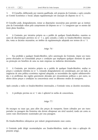 C 321 E/72     PT                    Jornal Oficial da União Europeia                    29.12.2006


3.   O Conselho, deliberando por maioria qualificada, sob proposta da Comissão, e após consulta
ao Comité Económico e Social, adopta regulamentação em execução do disposto no n. o 1.


O Conselho pode, designadamente, tomar as disposições necessárias para permitir que as institui-
ções da Comunidade velem pelo cumprimento do disposto no n.o 1 e assegurem que os utentes daí
tirem pleno benefício.


4.     A Comissão, por iniciativa própria ou a pedido de qualquer Estado-Membro, examina os
casos de discriminação previstos no n.o 1 e, após consulta a todos os Estados-Membros interessa-
dos, toma as decisões necessárias, no âmbito da regulamentação adoptada nos termos do n. o 3.


                                              Artigo 76.o


1.     Fica proibido a qualquer Estado-Membro, salvo autorização da Comissão, impor aos trans-
portes efectuados na Comunidade preços e condições que impliquem qualquer elemento de apoio
ou protecção em benefício de uma ou mais empresas ou indústrias determinadas.


2.      A Comissão, por iniciativa própria ou a pedido de qualquer Estado-Membro, analisa os
preços e condições referidos no n.o 1, tomando designadamente em consideração, por um lado, as
exigências de uma política económica regional adequada, as necessidades das regiões subdesenvolvi-
das e os problemas das regiões gravemente afectadas por circunstâncias políticas e, por outro, os
efeitos destes preços e condições na concorrência entre os diferentes modos de transporte.


Após consulta a todos os Estados-Membros interessados, a Comissão toma as decisões necessárias.


3.     A proibição prevista no n.o 1 não é aplicável às tarifas de concorrência.


                                              Artigo 77.o


Os encargos ou taxas que, para além dos preços de transporte, forem cobrados por um trans-
portador na passagem das fronteiras não devem ultrapassar um nível razoável, tendo em conta os
custos reais efectivamente ocasionados por essa passagem.


Os Estados-Membros esforçam‑se por reduzir progressivamente esses custos.


A Comissão pode dirigir recomendações aos Estados-Membros, tendo em vista a aplicação do
presente artigo.
 