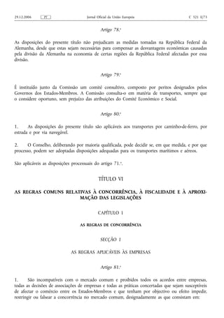 29.12.2006     PT                     Jornal Oficial da União Europeia                   C 321 E/73


                                               Artigo 78.o

As disposições do presente título não prejudicam as medidas tomadas na República Federal da
Alemanha, desde que estas sejam necessárias para compensar as desvantagens económicas causadas
pela divisão da Alemanha na economia de certas regiões da República Federal afectadas por essa
divisão.


                                               Artigo 79.o

É instituído junto da Comissão um comité consultivo, composto por peritos designados pelos
Governos dos Estados-Membros. A Comissão consulta‑o em matéria de transportes, sempre que
o considere oportuno, sem prejuízo das atribuições do Comité Económico e Social.


                                               Artigo 80.o

1.     As disposições do presente título são aplicáveis aos transportes por caminho‑de‑ferro, por
estrada e por via navegável.

2.     O Conselho, deliberando por maioria qualificada, pode decidir se, em que medida, e por que
processo, podem ser adoptadas disposições adequadas para os transportes marítimos e aéreos.

São aplicáveis as disposições processuais do artigo 71.o.


                                             TÍTULO VI

AS REGRAS COMUNS RELATIVAS À CONCORRÊNCIA, À FISCALIDADE E À APROXI-
                      MAÇÃO DAS LEGISLAÇÕES


                                             CAPÍTULO 1

                                  AS REGRAS DE CONCORRÊNCIA


                                              SECÇÃO 1

                             AS REGRAS APLICÁVEIS ÀS EMPRESAS


                                               Artigo 81.o

1.      São incompatíveis com o mercado comum e proibidos todos os acordos entre empresas,
todas as decisões de associações de empresas e todas as práticas concertadas que sejam susceptíveis
de afectar o comércio entre os Estados-Membros e que tenham por objectivo ou efeito impedir,
restringir ou falsear a concorrência no mercado comum, designadamente as que consistam em:
 