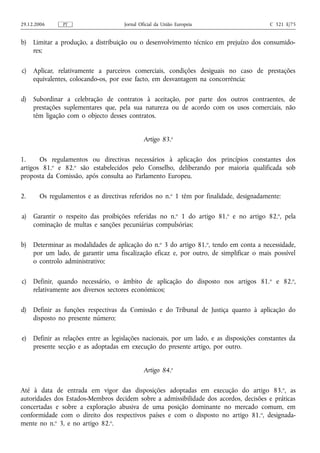 29.12.2006     PT                     Jornal Oficial da União Europeia                    C 321 E/75


b)   Limitar a produção, a distribuição ou o desenvolvimento técnico em prejuízo dos consumido-
     res;

c)   Aplicar, relativamente a parceiros comerciais, condições desiguais no caso de prestações
     equivalentes, colocando‑os, por esse facto, em desvantagem na concorrência;

d)   Subordinar a celebração de contratos à aceitação, por parte dos outros contraentes, de
     prestações suplementares que, pela sua natureza ou de acordo com os usos comerciais, não
     têm ligação com o objecto desses contratos.


                                               Artigo 83.o

1.     Os regulamentos ou directivas necessários à aplicação dos princípios constantes dos
artigos 81.o e 82.o são estabelecidos pelo Conselho, deliberando por maioria qualificada sob
proposta da Comissão, após consulta ao Parlamento Europeu.

2.     Os regulamentos e as directivas referidos no n.o 1 têm por finalidade, designadamente:

a)   Garantir o respeito das proibições referidas no n.o 1 do artigo 81.o e no artigo 82.o, pela
     cominação de multas e sanções pecuniárias compulsórias;

b)   Determinar as modalidades de aplicação do n.o 3 do artigo 81.o, tendo em conta a necessidade,
     por um lado, de garantir uma fiscalização eficaz e, por outro, de simplificar o mais possível
     o controlo administrativo;

c)   Definir, quando necessário, o âmbito de aplicação do disposto nos artigos 81. o e 82.o,
     relativamente aos diversos sectores económicos;

d)   Definir as funções respectivas da Comissão e do Tribunal de Justiça quanto à aplicação do
     disposto no presente número;

e)   Definir as relações entre as legislações nacionais, por um lado, e as disposições constantes da
     presente secção e as adoptadas em execução do presente artigo, por outro.


                                               Artigo 84.o

Até à data de entrada em vigor das disposições adoptadas em execução do artigo 83. o, as
autoridades dos Estados-Membros decidem sobre a admissibilidade dos acordos, decisões e práticas
concertadas e sobre a exploração abusiva de uma posição dominante no mercado comum, em
conformidade com o direito dos respectivos países e com o disposto no artigo 81. o, designada-
mente no n.o 3, e no artigo 82.o.
 