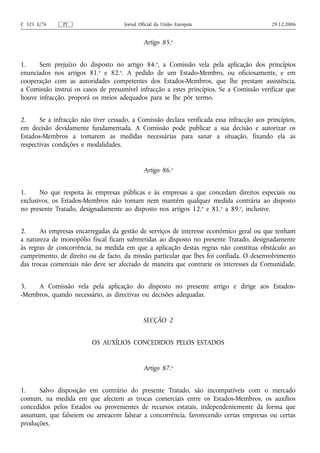 C 321 E/76     PT                     Jornal Oficial da União Europeia                      29.12.2006


                                               Artigo 85.o


1.    Sem prejuízo do disposto no artigo 84.o, a Comissão vela pela aplicação dos princípios
enunciados nos artigos 81.o e 82.o. A pedido de um Estado-Membro, ou oficiosamente, e em
cooperação com as autoridades competentes dos Estados-Membros, que lhe prestam assistência,
a Comissão instrui os casos de presumível infracção a estes princípios. Se a Comissão verificar que
houve infracção, proporá os meios adequados para se lhe pôr termo.


2.     Se a infracção não tiver cessado, a Comissão declara verificada essa infracção aos princípios,
em decisão devidamente fundamentada. A Comissão pode publicar a sua decisão e autorizar os
Estados-Membros a tomarem as medidas necessárias para sanar a situação, fixando ela as
respectivas condições e modalidades.


                                               Artigo 86.o


1.     No que respeita às empresas públicas e às empresas a que concedam direitos especiais ou
exclusivos, os Estados-Membros não tomam nem mantêm qualquer medida contrária ao disposto
no presente Tratado, designadamente ao disposto nos artigos 12.o e 81.o a 89.o, inclusive.


2.     As empresas encarregadas da gestão de serviços de interesse económico geral ou que tenham
a natureza de monopólio fiscal ficam submetidas ao disposto no presente Tratado, designadamente
às regras de concorrência, na medida em que a aplicação destas regras não constitua obstáculo ao
cumprimento, de direito ou de facto, da missão particular que lhes foi confiada. O desenvolvimento
das trocas comerciais não deve ser afectado de maneira que contrarie os interesses da Comunidade.


3.   A Comissão vela pela aplicação do disposto no presente artigo e dirige aos Estados-
-Membros, quando necessário, as directivas ou decisões adequadas.


                                              SECÇÃO 2


                          OS AUXÍLIOS CONCEDIDOS PELOS ESTADOS


                                               Artigo 87.o


1.    Salvo disposição em contrário do presente Tratado, são incompatíveis com o mercado
comum, na medida em que afectem as trocas comerciais entre os Estados-Membros, os auxílios
concedidos pelos Estados ou provenientes de recursos estatais, independentemente da forma que
assumam, que falseiem ou ameacem falsear a concorrência, favorecendo certas empresas ou certas
produções.
 