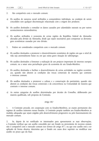 29.12.2006     PT                    Jornal Oficial da União Europeia                    C 321 E/77


2.     São compatíveis com o mercado comum:

a)   Os auxílios de natureza social atribuídos a consumidores individuais, na condição de serem
     concedidos sem qualquer discriminação relacionada com a origem dos produtos;

b)   Os auxílios destinados a remediar os danos causados por calamidades naturais ou por outros
     acontecimentos extraordinários;

c)   Os auxílios atribuídos à economia de certas regiões da República Federal da Alemanha
     afectadas pela divisão da Alemanha, desde que sejam necessários para compensar as desvanta-
     gens económicas causadas por esta divisão.

3.     Podem ser considerados compatíveis com o mercado comum:

a)   Os auxílios destinados a promover o desenvolvimento económico de regiões em que o nível de
     vida seja anormalmente baixo ou em que exista grave situação de subemprego;

b)   Os auxílios destinados a fomentar a realização de um projecto importante de interesse europeu
     comum, ou a sanar uma perturbação grave da economia de um Estado-Membro;

c)   Os auxílios destinados a facilitar o desenvolvimento de certas actividades ou regiões económi-
     cas, quando não alterem as condições das trocas comerciais de maneira que contrarie
     o interesse comum;

d)   Os auxílios destinados a promover a cultura e a conservação do património, quando não
     alterem as condições das trocas comerciais e da concorrência na Comunidade de maneira que
     contrarie o interesse comum;

e)   As outras categorias de auxílios determinadas por decisão do Conselho, deliberando por
     maioria qualificada, sob proposta da Comissão.


                                              Artigo 88.o

1.    A Comissão procede, em cooperação com os Estados-Membros, ao exame permanente dos
regimes de auxílios existentes nesses Estados. A Comissão propõe também aos Estados-Membros as
medidas adequadas que sejam exigidas pelo desenvolvimento progressivo ou pelo funcionamento do
mercado comum.

2.     Se, depois de ter notificado os interessados para apresentarem as suas observações,
a Comissão verificar que um auxílio concedido por um Estado ou proveniente de recursos estatais
não é compatível com o mercado comum nos termos do artigo 87.o, ou que esse auxílio está a ser
aplicado de forma abusiva, determina que o Estado em causa deve suprimir ou modificar esse
auxílio no prazo que ela fixar.
 