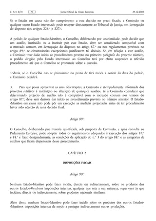 C 321 E/78     PT                    Jornal Oficial da União Europeia                      29.12.2006


Se o Estado em causa não der cumprimento a esta decisão no prazo fixado, a Comissão ou
qualquer outro Estado interessado pode recorrer directamente ao Tribunal de Justiça, em derrogação
do disposto nos artigos 226.o e 227.o.


A pedido de qualquer Estado-Membro, o Conselho, deliberando por unanimidade, pode decidir que
um auxílio, instituído ou a instituir por esse Estado, deve ser considerado compatível com
o mercado comum, em derrogação do disposto no artigo 87.o ou nos regulamentos previstos no
artigo 89.o, se circunstâncias excepcionais justificarem tal decisão. Se, em relação a este auxílio,
a Comissão tiver dado início ao procedimento previsto no primeiro parágrafo do presente número,
o pedido dirigido pelo Estado interessado ao Conselho terá por efeito suspender o referido
procedimento até que o Conselho se pronuncie sobre a questão.


Todavia, se o Conselho não se pronunciar no prazo de três meses a contar da data do pedido,
a Comissão decidirá.


3.     Para que possa apresentar as suas observações, a Comissão é atempadamente informada dos
projectos relativos à instituição ou alteração de quaisquer auxílios. Se a Comissão considerar que
determinado projecto de auxílio não é compatível com o mercado comum nos termos do
artigo 87.o, deve sem demora dar início ao procedimento previsto no número anterior. O Estado-
-Membro em causa não pode pôr em execução as medidas projectadas antes de tal procedimento
haver sido objecto de uma decisão final.


                                              Artigo 89.o


O Conselho, deliberando por maioria qualificada, sob proposta da Comissão, e após consulta ao
Parlamento Europeu, pode adoptar todos os regulamentos adequados à execução dos artigos 87. o
e 88.o e fixar, designadamente, as condições de aplicação do n.o 3 do artigo 88.o e as categorias de
auxílios que ficam dispensadas desse procedimento.


                                            CAPÍTULO 2

                                       DISPOSIÇÕES FISCAIS



                                              Artigo 90.o


Nenhum Estado-Membro pode fazer incidir, directa ou indirectamente, sobre os produtos dos
outros Estados-Membros imposições internas, qualquer que seja a sua natureza, superiores às que
incidam, directa ou indirectamente, sobre produtos nacionais similares.


Além disso, nenhum Estado-Membro pode fazer incidir sobre os produtos dos outros Estados-
-Membros imposições internas de modo a proteger indirectamente outras produções.
 