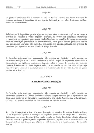 29.12.2006     PT                    Jornal Oficial da União Europeia                   C 321 E/79


                                              Artigo 91.o

Os produtos exportados para o território de um dos Estados-Membros não podem beneficiar de
qualquer reembolso de imposições internas superior às imposições que sobre eles tenham incidido,
directa ou indirectamente.


                                              Artigo 92.o

Relativamente às imposições que não sejam os impostos sobre o volume de negócios, os impostos
especiais de consumo e outros impostos indirectos, só podem ser concedidas exonerações
e reembolsos na exportação para outros Estados-Membros, ou lançados direitos de compensação
sobre as importações provenientes de Estados-Membros, desde que as medidas projectadas tenham
sido previamente aprovadas pelo Conselho, deliberando por maioria qualificada, sob proposta da
Comissão, para vigorarem por um período de tempo limitado.


                                              Artigo 93.o

O Conselho, deliberando por unanimidade, sob proposta da Comissão, e após consulta ao
Parlamento Europeu e ao Comité Económico e Social, adopta as disposições respeitantes à
harmonização das legislações relativas aos impostos sobre o volume de negócios, aos impostos
especiais de consumo e a outros impostos indirectos, na medida em que essa harmonização seja
necessária para assegurar o estabelecimento e o funcionamento do mercado interno no prazo
previsto no artigo 14.o.


                                            CAPÍTULO 3

                               A APROXIMAÇÃO DAS LEGISLAÇÕES


                                              Artigo 94.o

O Conselho, deliberando por unanimidade, sob proposta da Comissão, e após consulta ao
Parlamento Europeu e ao Comité Económico e Social, adopta directivas para a aproximação das
disposições legislativas, regulamentares e administrativas dos Estados-Membros que tenham incidên-
cia directa no estabelecimento ou no funcionamento do mercado comum.


                                              Artigo 95.o

1.     Em derrogação do artigo 94.o e salvo disposição em contrário do presente Tratado, aplicam-
-se as disposições seguintes à realização dos objectivos enunciados no artigo 14. o. O Conselho,
deliberando nos termos do artigo 251.o, e após consulta ao Comité Económico e Social, adopta as
medidas relativas à aproximação das disposições legislativas, regulamentares e administrativas dos
Estados-Membros que tenham por objecto o estabelecimento e o funcionamento do mercado
interno.
 