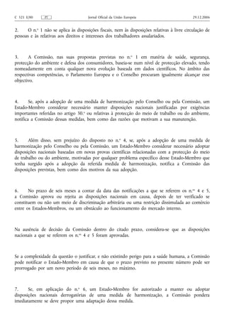 C 321 E/80     PT                     Jornal Oficial da União Europeia                        29.12.2006


2.     O n.o 1 não se aplica às disposições fiscais, nem às disposições relativas à livre circulação de
pessoas e às relativas aos direitos e interesses dos trabalhadores assalariados.



3.     A Comissão, nas suas propostas previstas no n.o 1 em matéria de saúde, segurança,
protecção do ambiente e defesa dos consumidores, baseia‑se num nível de protecção elevado, tendo
nomeadamente em conta qualquer nova evolução baseada em dados científicos. No âmbito das
respectivas competências, o Parlamento Europeu e o Conselho procuram igualmente alcançar esse
objectivo.



4.      Se, após a adopção de uma medida de harmonização pelo Conselho ou pela Comissão, um
Estado-Membro considerar necessário manter disposições nacionais justificadas por exigências
importantes referidas no artigo 30.o ou relativas à protecção do meio de trabalho ou do ambiente,
notifica a Comissão dessas medidas, bem como das razões que motivam a sua manutenção.



5.     Além disso, sem prejuízo do disposto no n.o 4, se, após a adopção de uma medida de
harmonização pelo Conselho ou pela Comissão, um Estado-Membro considerar necessário adoptar
disposições nacionais baseadas em novas provas científicas relacionadas com a protecção do meio
de trabalho ou do ambiente, motivadas por qualquer problema específico desse Estado-Membro que
tenha surgido após a adopção da referida medida de harmonização, notifica a Comissão das
disposições previstas, bem como dos motivos da sua adopção.



6.     No prazo de seis meses a contar da data das notificações a que se referem os n. os 4 e 5,
a Comissão aprova ou rejeita as disposições nacionais em causa, depois de ter verificado se
constituem ou não um meio de discriminação arbitrária ou uma restrição dissimulada ao comércio
entre os Estados-Membros, ou um obstáculo ao funcionamento do mercado interno.



Na ausência de decisão da Comissão dentro do citado prazo, considera‑se que as disposições
nacionais a que se referem os n.os 4 e 5 foram aprovadas.



Se a complexidade da questão o justificar, e não existindo perigo para a saúde humana, a Comissão
pode notificar o Estado-Membro em causa de que o prazo previsto no presente número pode ser
prorrogado por um novo período de seis meses, no máximo.



7.     Se, em aplicação do n.o 6, um Estado-Membro for autorizado a manter ou adoptar
disposições nacionais derrogatórias de uma medida de harmonização, a Comissão pondera
imediatamente se deve propor uma adaptação dessa medida.
 