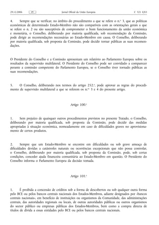 29.12.2006     PT                    Jornal Oficial da União Europeia                     C 321 E/83


4.     Sempre que se verificar, no âmbito do procedimento a que se refere o n. o 3, que as políticas
económicas de determinado Estado-Membro não são compatíveis com as orientações gerais a que
se refere o n. 2 ou são susceptíveis de comprometer o bom funcionamento da união económica
e monetária, o Conselho, deliberando por maioria qualificada, sob recomendação da Comissão,
pode dirigir as recomendações necessárias ao Estado-Membro em causa. O Conselho, deliberando
por maioria qualificada, sob proposta da Comissão, pode decidir tornar públicas as suas recomen-
dações.



O Presidente do Conselho e a Comissão apresentam um relatório ao Parlamento Europeu sobre os
resultados da supervisão multilateral. O Presidente do Conselho pode ser convidado a comparecer
perante a comissão competente do Parlamento Europeu, se o Conselho tiver tornado públicas as
suas recomendações.



5.    O Conselho, deliberando nos termos do artigo 252.o, pode aprovar as regras do procedi-
mento de supervisão multilateral a que se referem os n.os 3 e 4 do presente artigo.



                                             Artigo 100.o



1.     Sem prejuízo de quaisquer outros procedimentos previstos no presente Tratado, o Conselho,
deliberando por maioria qualificada, sob proposta da Comissão, pode decidir das medidas
apropriadas à situação económica, nomeadamente em caso de dificuldades graves no aprovisiona-
mento de certos produtos.


2.      Sempre que um Estado-Membro se encontre em dificuldades ou sob grave ameaça de
dificuldades devidas a catástrofes naturais ou ocorrências excepcionais que não possa controlar,
o Conselho, deliberando por maioria qualificada, sob proposta da Comissão, pode, sob certas
condições, conceder ajuda financeira comunitária ao Estado-Membro em questão. O Presidente do
Conselho informa o Parlamento Europeu da decisão tomada.



                                             Artigo 101.o



1.      É proibida a concessão de créditos sob a forma de descobertos ou sob qualquer outra forma
pelo BCE ou pelos bancos centrais nacionais dos Estados-Membros, adiante designados por «bancos
centrais nacionais», em benefício de instituições ou organismos da Comunidade, das administrações
centrais, das autoridades regionais ou locais, de outras autoridades públicas ou outros organismos
do sector público ou empresas públicas dos Estados-Membros, bem como a compra directa de
títulos de dívida a essas entidades pelo BCE ou pelos bancos centrais nacionais.
 