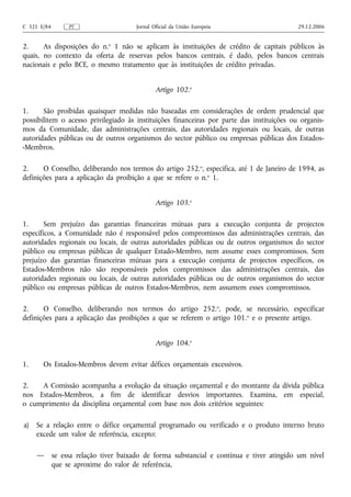 C 321 E/84        PT                    Jornal Oficial da União Europeia                    29.12.2006


2.     As disposições do n.o 1 não se aplicam às instituições de crédito de capitais públicos às
quais, no contexto da oferta de reservas pelos bancos centrais, é dado, pelos bancos centrais
nacionais e pelo BCE, o mesmo tratamento que às instituições de crédito privadas.


                                                Artigo 102.o

1.     São proibidas quaisquer medidas não baseadas em considerações de ordem prudencial que
possibilitem o acesso privilegiado às instituições financeiras por parte das instituições ou organis-
mos da Comunidade, das administrações centrais, das autoridades regionais ou locais, de outras
autoridades públicas ou de outros organismos do sector público ou empresas públicas dos Estados-
-Membros.

2.     O Conselho, deliberando nos termos do artigo 252.o, especifica, até 1 de Janeiro de 1994, as
definições para a aplicação da proibição a que se refere o n.o 1.


                                                Artigo 103.o

1.      Sem prejuízo das garantias financeiras mútuas para a execução conjunta de projectos
específicos, a Comunidade não é responsável pelos compromissos das administrações centrais, das
autoridades regionais ou locais, de outras autoridades públicas ou de outros organismos do sector
público ou empresas públicas de qualquer Estado-Membro, nem assume esses compromissos. Sem
prejuízo das garantias financeiras mútuas para a execução conjunta de projectos específicos, os
Estados-Membros não são responsáveis pelos compromissos das administrações centrais, das
autoridades regionais ou locais, de outras autoridades públicas ou de outros organismos do sector
público ou empresas públicas de outros Estados-Membros, nem assumem esses compromissos.

2.     O Conselho, deliberando nos termos do artigo 252.o, pode, se necessário, especificar
definições para a aplicação das proibições a que se referem o artigo 101. o e o presente artigo.


                                                Artigo 104.o

1.     Os Estados-Membros devem evitar défices orçamentais excessivos.

2.   A Comissão acompanha a evolução da situação orçamental e do montante da dívida pública
nos Estados-Membros, a fim de identificar desvios importantes. Examina, em especial,
o cumprimento da disciplina orçamental com base nos dois critérios seguintes:

a)   Se a relação entre o défice orçamental programado ou verificado e o produto interno bruto
     excede um valor de referência, excepto:

     —       se essa relação tiver baixado de forma substancial e contínua e tiver atingido um nível
             que se aproxime do valor de referência,
 