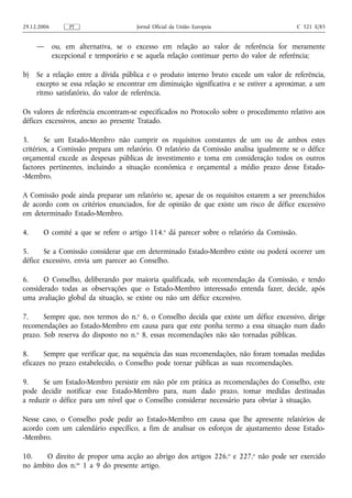 29.12.2006        PT                   Jornal Oficial da União Europeia                    C 321 E/85


     —       ou, em alternativa, se o excesso em relação ao valor de referência for meramente
             excepcional e temporário e se aquela relação continuar perto do valor de referência;

b)   Se a relação entre a dívida pública e o produto interno bruto excede um valor de referência,
     excepto se essa relação se encontrar em diminuição significativa e se estiver a aproximar, a um
     ritmo satisfatório, do valor de referência.

Os valores de referência encontram‑se especificados no Protocolo sobre o procedimento relativo aos
défices excessivos, anexo ao presente Tratado.

3.      Se um Estado-Membro não cumprir os requisitos constantes de um ou de ambos estes
critérios, a Comissão prepara um relatório. O relatório da Comissão analisa igualmente se o défice
orçamental excede as despesas públicas de investimento e toma em consideração todos os outros
factores pertinentes, incluindo a situação económica e orçamental a médio prazo desse Estado-
-Membro.

A Comissão pode ainda preparar um relatório se, apesar de os requisitos estarem a ser preenchidos
de acordo com os critérios enunciados, for de opinião de que existe um risco de défice excessivo
em determinado Estado-Membro.

4.     O comité a que se refere o artigo 114.o dá parecer sobre o relatório da Comissão.

5.     Se a Comissão considerar que em determinado Estado-Membro existe ou poderá ocorrer um
défice excessivo, envia um parecer ao Conselho.

6.     O Conselho, deliberando por maioria qualificada, sob recomendação da Comissão, e tendo
considerado todas as observações que o Estado-Membro interessado entenda fazer, decide, após
uma avaliação global da situação, se existe ou não um défice excessivo.

7.     Sempre que, nos termos do n.o 6, o Conselho decida que existe um défice excessivo, dirige
recomendações ao Estado-Membro em causa para que este ponha termo a essa situação num dado
prazo. Sob reserva do disposto no n.o 8, essas recomendações não são tornadas públicas.

8.     Sempre que verificar que, na sequência das suas recomendações, não foram tomadas medidas
eficazes no prazo estabelecido, o Conselho pode tornar públicas as suas recomendações.

9.    Se um Estado-Membro persistir em não pôr em prática as recomendações do Conselho, este
pode decidir notificar esse Estado-Membro para, num dado prazo, tomar medidas destinadas
a reduzir o défice para um nível que o Conselho considerar necessário para obviar à situação.

Nesse caso, o Conselho pode pedir ao Estado-Membro em causa que lhe apresente relatórios de
acordo com um calendário específico, a fim de analisar os esforços de ajustamento desse Estado-
-Membro.

10.    O direito de propor uma acção ao abrigo dos artigos 226.o e 227.o não pode ser exercido
no âmbito dos n.os 1 a 9 do presente artigo.
 