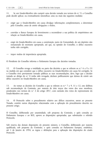C 321 E/86     PT                   Jornal Oficial da União Europeia                     29.12.2006


11.    Se um Estado-Membro não cumprir uma decisão tomada nos termos do n. o 9, o Conselho
pode decidir aplicar, ou eventualmente intensificar, uma ou mais das seguintes medidas:


—    exigir que o Estado-Membro em causa divulgue informações complementares, a determinar
     pelo Conselho, antes de emitir obrigações e títulos,


—    convidar o Banco Europeu de Investimento a reconsiderar a sua política de empréstimos em
     relação ao Estado-Membro em causa,


—    exigir do Estado-Membro em causa a constituição, junto da Comunidade, de um depósito não
     remunerado de montante apropriado, até que, na opinião do Conselho, o défice excessivo
     tenha sido corrigido,


—    impor multas de importância apropriada.


O Presidente do Conselho informa o Parlamento Europeu das decisões tomadas.


12.      O Conselho revoga a totalidade ou parte das decisões a que se referem os n. os 6 a 9 e 11
na medida em que considere que o défice excessivo no Estado-Membro em causa foi corrigido. Se
o Conselho tiver previamente tornado públicas as suas recomendações, deve, logo que a decisão
tomada ao abrigo do n.o 8 tenha sido revogada, declarar publicamente que deixou de existir um
défice excessivo no Estado-Membro em causa.


13.     Ao tomar as decisões do Conselho a que se referem os n.os 7 a 9, 11 e 12, este delibera
sob recomendação da Comissão, por maioria de dois terços dos votos dos seus membros,
ponderados nos termos do n.o 2 do artigo 205.o, com exclusão dos votos do representante do
Estado-Membro em causa.


14.     O Protocolo sobre o procedimento relativo aos défices excessivos, anexo ao presente
Tratado, contém outras disposições relacionadas com a aplicação do procedimento descrito no
presente artigo.


O Conselho, deliberando por unanimidade, sob proposta da Comissão, e após consulta ao
Parlamento Europeu e ao BCE, aprova as disposições apropriadas, que substituirão o referido
Protocolo.


Sob reserva das demais disposições do presente número, o Conselho, deliberando por maioria
qualificada, sob proposta da Comissão, e após consulta ao Parlamento Europeu, estabelece,
até 1 de Janeiro de 1994, as regras e definições para a aplicação das disposições do citado
Protocolo.
 