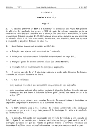 29.12.2006     PT                    Jornal Oficial da União Europeia                   C 321 E/87


                                            CAPÍTULO 2

                                     A POLÍTICA MONETÁRIA


                                             Artigo 105.o

1.    O objectivo primordial do SEBC é a manutenção da estabilidade dos preços. Sem prejuízo
do objectivo da estabilidade dos preços, o SEBC dá apoio às políticas económicas gerais na
Comunidade tendo em vista contribuir para a realização dos objectivos da Comunidade, tal como
se encontram definidos no artigo 2.o. O SEBC actua de acordo com o princípio de uma economia
de mercado aberta e de livre concorrência, incentivando uma repartição eficaz dos recursos
e observando os princípios definidos no artigo 4.o.

2.     As atribuições fundamentais cometidas ao SEBC são:

—    a definição e execução da política monetária da Comunidade,

—    a realização de operações cambiais compatíveis com o disposto no artigo 111. o,

—    a detenção e gestão das reservas cambiais oficiais dos Estados-Membros,

—    a promoção do bom funcionamento dos sistemas de pagamentos.

3.   O terceiro travessão do n.o 2 não obsta à detenção e gestão, pelos Governos dos Estados-
-Membros, de saldos de tesouraria em divisas.

4.     O BCE é consultado:

—    sobre qualquer proposta de acto comunitário nos domínios das suas atribuições,

—    pelas autoridades nacionais sobre qualquer projecto de disposição legal nos domínios das suas
     atribuições, mas nos limites e condições definidos pelo Conselho nos termos do n. o 6 do
     artigo 107.o.

O BCE pode apresentar pareceres sobre questões do âmbito das suas atribuições às instituições ou
organismos competentes da Comunidade ou às autoridades nacionais.

5.     O SEBC contribui para a boa condução das políticas desenvolvidas pelas autoridades
competentes no que se refere à supervisão prudencial das instituições de crédito e à estabilidade
do sistema financeiro.

6.      O Conselho, deliberando por unanimidade, sob proposta da Comissão e após consulta ao
BCE, e depois de ter recebido parecer favorável do Parlamento Europeu, pode conferir ao BCE
atribuições específicas no que diz respeito às políticas relativas à supervisão prudencial das
instituições de crédito e outras instituições financeiras, com excepção das empresas de seguros.
 