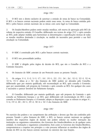 C 321 E/88      PT                     Jornal Oficial da União Europeia                         29.12.2006


                                               Artigo 106.o

1.    O BCE tem o direito exclusivo de autorizar a emissão de notas de banco na Comunidade.
O BCE e os bancos centrais nacionais podem emitir essas notas. As notas de banco emitidas pelo
BCE e pelos bancos centrais nacionais são as únicas com curso legal na Comunidade.

2.     Os Estados-Membros podem emitir moedas metálicas, sob reserva de aprovação pelo BCE do
volume da respectiva emissão. O Conselho, deliberando nos termos do artigo 252. o e após consulta
ao BCE, pode adoptar medidas para harmonizar as denominações e especificações técnicas de todas
as moedas metálicas destinadas à circulação, na medida do necessário para permitir a sua fácil
circulação na Comunidade.


                                               Artigo 107.o

1.     O SEBC é constituído pelo BCE e pelos bancos centrais nacionais.

2.     O BCE tem personalidade jurídica.

3.    O SEBC é dirigido pelos órgãos de decisão do BCE, que são o Conselho do BCE e a
Comissão Executiva.

4.     Os Estatutos do SEBC constam de um Protocolo anexo ao presente Tratado.

5.     Os artigos 5.o‑1, 5.o‑2, 5.o‑3, 17.o, 18.o, 19.o‑1, 22.o, 23.o, 24.o, 26.o, 32.o‑2, 32.o‑3, 32.o‑4,
32.o‑6, 33.o‑1 alínea a) e 36.o dos Estatutos do SEBC podem ser alterados pelo Conselho,
deliberando quer por maioria qualificada, sob recomendação ao BCE, após consulta à Comissão,
quer por unanimidade, sob proposta da Comissão e após consulta ao BCE. Em qualquer dos casos
é necessário o parecer favorável do Parlamento Europeu.

6.      O Conselho, deliberando por maioria qualificada, quer sob proposta da Comissão e após
consulta ao Parlamento Europeu e ao BCE, quer deliberando sob recomendação do BCE e após
consulta ao Parlamento Europeu e à Comissão, adopta as disposições a que se referem os artigos 4. o,
5.o‑4, 19.o‑2, 20.o, 28.o‑1, 29.o‑2, 30.o‑4 e 34.o‑3 dos Estatutos do SEBC.


                                               Artigo 108.o

No exercício dos poderes e no cumprimento das atribuições e deveres que lhes são conferidos pelo
presente Tratado e pelos Estatutos do SEBC, o BCE, os bancos centrais nacionais ou qualquer
membro dos respectivos órgãos de decisão não podem solicitar ou receber instruções das
instituições ou organismos comunitários, dos Governos dos Estados-Membros ou de qualquer outra
entidade. As instituições e organismos comunitários, bem como os Governos dos Estados-Membros,
comprometem‑se a respeitar este princípio e a não procurar influenciar os membros dos órgãos de
decisão do BCE ou dos bancos centrais nacionais no exercício das suas funções.
 