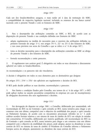 29.12.2006     PT                    Jornal Oficial da União Europeia                    C 321 E/89


                                             Artigo 109.o

Cada um dos Estados-Membros assegura, o mais tardar até à data da instituição do SEBC,
a compatibilidade da respectiva legislação nacional, incluindo os estatutos do seu banco central
nacional, com o presente Tratado e com os Estatutos do SEBC.

                                             Artigo 110.o

1.     Para o desempenho das atribuições cometidas ao SEBC, o BCE, de acordo com as
disposições do presente Tratado e nas condições definidas nos Estatutos do SEBC:

—    adopta regulamentos na medida do necessário para o exercício das atribuições definidas no
     primeiro travessão do artigo 3.o‑1, nos artigos 19.o‑1, 22.o ou 25.o‑2 dos Estatutos do SEBC,
     e nos casos previstos nos actos do Conselho a que se refere o n.o 6 do artigo 107.o,

—    toma as decisões necessárias para o desempenho das atribuições cometidas ao SEBC ao abrigo
     do presente Tratado e dos Estatutos do SEBC,

—    formula recomendações e emite pareceres.

2.     O regulamento tem carácter geral. É obrigatório em todos os seus elementos e directamente
aplicável em todos os Estados-Membros.

As recomendações e os pareceres não são vinculativos.

A decisão é obrigatória em todos os seus elementos para os destinatários que designar.

Os artigos 253.o, 254.o e 256.o são aplicáveis aos regulamentos e decisões do BCE.

O BCE pode decidir publicar as suas decisões, recomendações e pareceres.

3.    Nos limites e condições fixados pelo Conselho, nos termos do n. o 6 do artigo 107.o, o BCE
pode aplicar multas ou sanções pecuniárias compulsórias às empresas em caso de incumprimento
de obrigações decorrentes dos seus regulamentos e decisões.

                                             Artigo 111.o

1.     Em derrogação do disposto no artigo 300.o, o Conselho, deliberando por unanimidade, sob
recomendação do BCE ou da Comissão e após consulta ao BCE, numa tentativa para chegar a um
consenso com este último, compatível com o objectivo da estabilidade dos preços, e após consulta
ao Parlamento Europeu, de acordo com os mecanismos processuais referidos no n. o 3, pode
celebrar acordos formais relativos a um sistema de taxas de câmbio do ECU em relação às moedas
não comunitárias. O Conselho, deliberando por maioria qualificada, sob recomendação do BCE ou
da Comissão e após consulta ao BCE, numa tentativa para chegar a um consenso com este último
compatível com o objectivo da estabilidade dos preços, pode adoptar, ajustar ou abandonar as taxas
centrais do ECU no sistema de taxas de câmbio. O Presidente do Conselho informa o Parlamento
Europeu acerca da adopção, ajustamento ou abandono das taxas centrais do ECU.
 