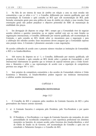 C 321 E/90      PT                   Jornal Oficial da União Europeia                    29.12.2006


2.      Na falta de um sistema de taxas de câmbio em relação a uma ou mais moedas não
comunitárias a que se refere o n.o 1, o Conselho, deliberando por maioria qualificada, quer sob
recomendação da Comissão e após consulta ao BCE quer sob recomendação do BCE, pode
formular orientações gerais para uma política de taxas de câmbio em relação a essas moedas. Essas
orientações gerais não podem prejudicar o objectivo primordial do SEBC de manutenção da
estabilidade dos preços.

3.     Em derrogação do disposto no artigo 300.o, sempre que a Comunidade tiver de negociar
acordos relativos a questões monetárias ou ao regime cambial com um ou mais Estados ou
organizações internacionais, o Conselho, deliberando por maioria qualificada, sob recomendação da
Comissão, e após consulta ao BCE, decide sobre os mecanismos para a negociação e para
a celebração dos referidos acordos. Esses mecanismos devem assegurar que a Comunidade expresse
uma posição única. A Comissão é plenamente associada a essas negociações.

Os acordos celebrados de acordo com o presente número vinculam as instituições da Comunidade,
o BCE e os Estados-Membros.

4.     Sob reserva do disposto no n.o 1, o Conselho, deliberando por maioria qualificada, sob
proposta da Comissão e após consulta ao BCE, decide sobre a posição da Comunidade a nível
internacional relativamente às questões que se revistam de especial interesse para a União Econó-
mica e Monetária e sobre a sua representação de acordo com a repartição de competências
previstas nos artigos 99.o e 105.o.

5.     Sem prejuízo da competência comunitária e dos acordos da Comunidade relativos à União
Económica e Monetária, os Estados-Membros podem negociar nas instâncias internacionais
e celebrar acordos internacionais.


                                            CAPÍTULO 3

                                   DISPOSIÇÕES INSTITUCIONAIS


                                             Artigo 112.o

1.    O Conselho do BCE é composto pelos membros da Comissão Executiva do BCE e pelos
governadores dos bancos centrais nacionais.

2.   a)   A Comissão Executiva é composta pelo Presidente, pelo Vice‑Presidente e por quatro
          vogais.

     b)   O Presidente, o Vice‑Presidente e os vogais da Comissão Executiva são nomeados, de entre
          personalidades de reconhecida competência e com experiência profissional nos domínios
          monetário ou bancário, de comum acordo, pelos Governos dos Estados-Membros, a nível
          de Chefes de Estado ou de Governo, sob recomendação do Conselho e após este ter
          consultado o Parlamento Europeu e o Conselho do BCE.
 