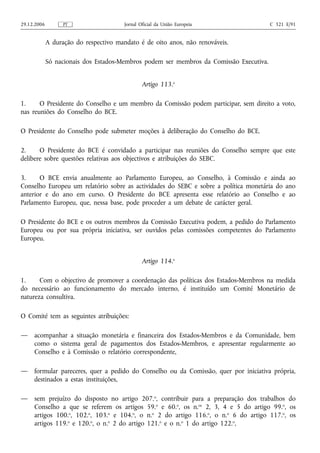 29.12.2006         PT                   Jornal Oficial da União Europeia                 C 321 E/91


             A duração do respectivo mandato é de oito anos, não renováveis.

             Só nacionais dos Estados-Membros podem ser membros da Comissão Executiva.


                                                Artigo 113.o

1.     O Presidente do Conselho e um membro da Comissão podem participar, sem direito a voto,
nas reuniões do Conselho do BCE.

O Presidente do Conselho pode submeter moções à deliberação do Conselho do BCE.

2.     O Presidente do BCE é convidado a participar nas reuniões do Conselho sempre que este
delibere sobre questões relativas aos objectivos e atribuições do SEBC.

3.     O BCE envia anualmente ao Parlamento Europeu, ao Conselho, à Comissão e ainda ao
Conselho Europeu um relatório sobre as actividades do SEBC e sobre a política monetária do ano
anterior e do ano em curso. O Presidente do BCE apresenta esse relatório ao Conselho e ao
Parlamento Europeu, que, nessa base, pode proceder a um debate de carácter geral.

O Presidente do BCE e os outros membros da Comissão Executiva podem, a pedido do Parlamento
Europeu ou por sua própria iniciativa, ser ouvidos pelas comissões competentes do Parlamento
Europeu.


                                                Artigo 114.o

1.     Com o objectivo de promover a coordenação das políticas dos Estados-Membros na medida
do necessário ao funcionamento do mercado interno, é instituído um Comité Monetário de
natureza consultiva.

O Comité tem as seguintes atribuições:

—    acompanhar a situação monetária e financeira dos Estados-Membros e da Comunidade, bem
     como o sistema geral de pagamentos dos Estados-Membros, e apresentar regularmente ao
     Conselho e à Comissão o relatório correspondente,

—    formular pareceres, quer a pedido do Conselho ou da Comissão, quer por iniciativa própria,
     destinados a estas instituições,

—    sem prejuízo do disposto no artigo 207.o, contribuir para a preparação dos trabalhos do
     Conselho a que se referem os artigos 59.o e 60.o, os n.os 2, 3, 4 e 5 do artigo 99.o, os
     artigos 100.o, 102.o, 103.o e 104.o, o n.o 2 do artigo 116.o, o n.o 6 do artigo 117.o, os
     artigos 119.o e 120.o, o n.o 2 do artigo 121.o e o n.o 1 do artigo 122.o,
 