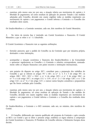 C 321 E/92     PT                     Jornal Oficial da União Europeia                       29.12.2006


—    examinar, pelo menos uma vez por ano, a situação relativa aos movimentos de capitais e à
     liberdade de pagamentos, tal como resultam da aplicação do presente Tratado e das medidas
     adoptadas pelo Conselho, devendo este exame englobar todas as medidas respeitantes aos
     movimentos de capitais e aos pagamentos; o Comité informa a Comissão e o Conselho dos
     resultados deste exame.


Os Estados-Membros e a Comissão nomeiam, cada um, dois membros do Comité Monetário.


2.    No início da terceira fase é instituído um Comité Económico e Financeiro. O Comité
Monetário a que se refere o n.o 1 é dissolvido.


O Comité Económico e Financeiro tem as seguintes atribuições:


—    formular pareceres, quer a pedido do Conselho ou da Comissão quer por iniciativa própria,
     destinados a estas instituições,


—    acompanhar a situação económica e financeira dos Estados-Membros e da Comunidade
     e apresentar regularmente ao Conselho e à Comissão o relatório correspondente, nomeada-
     mente sobre as relações financeiras com países terceiros e instituições internacionais,


—    sem prejuízo do disposto no artigo 207.o, contribuir para a preparação dos trabalhos do
     Conselho a que se referem os artigos 59.o e 60.o, os n.os 2, 3, 4 e 5 do artigo 99.o, os
     artigos 100.o, 102.o, 103.o e 104.o, o n.o 6 do artigo 105.o, o n.o 2 do artigo 106.o, os
     n.os 5 e 6 do artigo 107.o, os artigos 111.o e 119.o, os n.os 2 e 3 do artigo 120.o, o n.o 2 do
     artigo 122.o, os n.os 4 e 5 do artigo 123.o, e exercer outras funções consultivas e preparatórias
     que lhe forem confiadas pelo Conselho,


—    examinar, pelo menos uma vez por ano, a situação relativa aos movimentos de capitais e à
     liberdade de pagamentos, tal como resultam da aplicação do Tratado e das medidas do
     Conselho, devendo este exame englobar todas as medidas respeitantes aos movimentos de
     capitais e aos pagamentos; o Comité informa a Comissão e o Conselho dos resultados deste
     exame.


Os Estados-Membros, a Comissão e o BCE nomeiam, cada um, no máximo, dois membros do
Comité.


3.     O Conselho, deliberando por maioria qualificada sob proposta da Comissão e após consulta
ao BCE e ao Comité a que se refere o presente artigo, estabelece as regras relativas à composição
do Comité Económico e Financeiro. O Presidente do Conselho informa o Parlamento Europeu dessa
decisão.
 