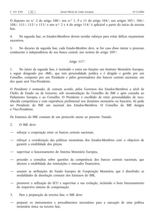C 321 E/94     PT                     Jornal Oficial da União Europeia                       29.12.2006


O disposto no n.o 2 do artigo 100.o, nos n.os 1, 9 e 11 do artigo 104.o, nos artigos 105.o, 106.o,
108.o, 111.o, 112.o e 113.o e nos n.os 2 e 4 do artigo 114.o é aplicável a partir do início da terceira
fase.

4.     Na segunda fase, os Estados-Membros devem envidar esforços para evitar défices orçamentais
excessivos.

5.    No decurso da segunda fase, cada Estado-Membro deve, se for caso disso iniciar o processo
conducente à independência do seu banco central, nos termos do artigo 109. o.

                                              Artigo 117.o

1.    No início da segunda fase, é instituído e entra em funções um Instituto Monetário Europeu,
a seguir designado por «IME», que tem personalidade jurídica e é dirigido e gerido por um
Conselho, composto por um Presidente e pelos governadores dos bancos centrais nacionais, um
dos quais será Vice‑Presidente.

O Presidente é nomeado, de comum acordo, pelos Governos dos Estados-Membros a nível de
Chefes de Estado ou de Governo, sob recomendação do Conselho do IME e após consulta ao
Parlamento Europeu e ao Conselho. O Presidente é escolhido de entre personalidades de reco-
nhecida competência e com experiência profissional nos domínios monetário ou bancário. Só pode
ser Presidente do IME um nacional dos Estados-Membros. O Conselho do IME designa
o Vice‑Presidente.

Os Estatutos do IME constam de um protocolo anexo ao presente Tratado.

2.     O IME deve:

—    reforçar a cooperação entre os bancos centrais nacionais,

—    reforçar a coordenação das políticas monetárias dos Estados-Membros com o objectivo de
     garantir a estabilidade dos preços,

—    supervisar o funcionamento do Sistema Monetário Europeu,

—    proceder a consultas sobre questões da competência dos bancos centrais nacionais, que
     afectem a estabilidade das instituições e mercados financeiros,

—    assumir as atribuições do Fundo Europeu de Cooperação Monetária, que é dissolvido; as
     modalidades de dissolução constam dos Estatutos do IME,

—    promover a utilização do ECU e supervisar a sua evolução, incluindo o bom funcionamento
     do respectivo sistema de compensação.

3.     Para a preparação da terceira fase, o IME deve:

—    preparar os instrumentos e procedimentos necessários para a execução de uma política
     monetária única na terceira fase,
 