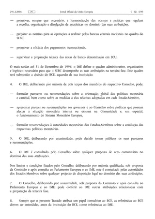 29.12.2006     PT                    Jornal Oficial da União Europeia                    C 321 E/95


—    promover, sempre que necessário, a harmonização das normas e práticas que regulam
     a recolha, organização e divulgação de estatísticas no domínio das suas atribuições,

—    preparar as normas para as operações a realizar pelos bancos centrais nacionais no quadro do
     SEBC,

—    promover a eficácia dos pagamentos transnacionais,

—    supervisar a preparação técnica das notas de banco denominadas em ECU.

O mais tardar até 31 de Dezembro de 1996, o IME define o quadro administrativo, organizativo
e logístico necessário para que o SEBC desempenhe as suas atribuições na terceira fase. Esse quadro
será submetido a decisão do BCE, aquando da sua instituição.

4.     O IME, deliberando por maioria de dois terços dos membros do respectivo Conselho, pode:

—    formular pareceres ou recomendações sobre a orientação global das políticas monetária
     e cambial, bem como sobre as medidas a elas relativas adoptadas em cada Estado-Membro,

—    apresentar parecer ou recomendações aos governos e ao Conselho sobre políticas que possam
     afectar a situação monetária interna ou externa na Comunidade e, em especial,
     o funcionamento do Sistema Monetário Europeu,

—    formular recomendações à autoridades monetárias dos Estados-Membros sobre a condução das
     respectivas políticas monetárias.

5.    O IME, deliberando por unanimidade, pode decidir tornar públicos os seus pareceres
e recomendações.

6.    O IME é consultado pelo Conselho sobre qualquer proposta de acto comunitário no
domínio das suas atribuições.

Nos limites e condições fixados pelo Conselho, deliberando por maioria qualificada, sob proposta
da Comissão e após consulta ao Parlamento Europeu e ao IME, este é consultado pelas autoridades
dos Estados-Membros sobre qualquer projecto de disposição legal no domínio das suas atribuições.

7.    O Conselho, deliberando por unanimidade, sob proposta da Comissão e após consulta ao
Parlamento Europeu e ao IME, pode conferir ao IME outras atribuições relacionadas com
a preparação da terceira fase.

8.    Sempre que o presente Tratado atribua um papel consultivo ao BCE, as referências ao BCE
devem ser entendidas, antes da instituição do BCE, como referências ao IME.
 