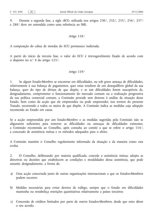 C 321 E/96     PT                    Jornal Oficial da União Europeia                     29.12.2006


9.    Durante a segunda fase, a sigla «BCE» utilizada nos artigos 230.o, 232.o, 233.o, 234.o, 237.o
e 288.o deve ser entendida como uma referência ao IME.


                                             Artigo 118.o

A composição do cabaz de moedas do ECU permanece inalterada.

A partir do início da terceira fase, o valor do ECU é irrevogavelmente fixado de acordo com
o disposto no n.o 4 do artigo 123.o.


                                             Artigo 119.o

1.      Se algum Estado-Membro se encontrar em dificuldades, ou sob grave ameaça de dificuldades,
relativamente à sua balança de pagamentos, quer estas resultem de um desequilíbrio global da sua
balança, quer do tipo de divisas de que dispõe, e se tais dificuldades forem susceptíveis de,
designadamente, comprometer o funcionamento do mercado comum ou a realização progressiva
da sua política comercial comum, a Comissão procede sem demora à análise da situação desse
Estado, bem como da acção que ele empreendeu ou pode empreender, nos termos do presente
Tratado, recorrendo a todos os meios de que dispõe. A Comissão indica as medidas cuja adopção
recomenda ao Estado em causa.

Se a acção empreendida por um Estado-Membro e as medidas sugeridas pela Comissão não se
afigurarem suficientes para remover as dificuldades ou ameaças de dificuldades existentes,
a Comissão recomenda ao Conselho, após consulta ao comité a que se refere o artigo 114. o,
a concessão de assistência mútua e os métodos adequados para o efeito.

A Comissão mantém o Conselho regularmente informado da situação e da maneira como esta
evolui.

2.      O Conselho, deliberando por maioria qualificada, concede a assistência mútua; adopta as
directivas ou decisões que estabelecem as condições e modalidades dessa assistência, que pode
assumir, designadamente, a forma de:

a)   Uma acção concertada junto de outras organizações internacionais a que os Estados-Membros
     podem recorrer;

b)   Medidas necessárias para evitar desvios de tráfego, sempre que o Estado em dificuldades
     mantenha ou restabeleça restrições quantitativas relativamente a países terceiros;

c)   Concessão de créditos limitados por parte de outros Estados-Membros, desde que estes dêem
     o seu acordo.
 