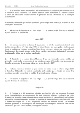 29.12.2006    PT                    Jornal Oficial da União Europeia                   C 321 E/97


3.     Se a assistência mútua recomendada pela Comissão não for concedida pelo Conselho ou se
a assistência mútua concedida e as medidas tomadas forem insuficientes, a Comissão autoriza
o Estado em dificuldades a tomar medidas de protecção, de que a Comissão fixa as condições
e modalidades.


O Conselho, deliberando por maioria qualificada, pode revogar esta autorização e modificar estas
condições e modalidades.


4.     Sob reserva do disposto no n.o 6 do artigo 122.o, o presente artigo deixa de ser aplicável
a partir do início da terceira fase.


                                            Artigo 120.o


1.      Em caso de crise súbita na balança de pagamentos e se não for imediatamente tomada uma
decisão, na acepção do n.o 2 do artigo 119.o, o Estado-Membro em causa pode, a título cautelar,
tomar as medidas de protecção necessárias. Estas devem provocar o mínimo de perturbações no
funcionamento do mercado comum e não devem exceder o estritamente indispensável para sanar
as dificuldades súbitas que se tenham manifestado.


2.     A Comissão e os outros Estados-Membros devem ser informados destas medidas de
protecção, o mais tardar no momento da sua entrada em vigor. A Comissão pode recomendar ao
Conselho a concessão de assistência mútua nos termos do artigo 119. o.


3.    Mediante parecer da Comissão e após consulta ao comité a que se refere o artigo 114. o,
o Conselho, deliberando por maioria qualificada, pode decidir que o Estado em causa deve
modificar, suspender ou suprimir as medidas de protecção acima referidas.


4.     Sob reserva do disposto no n.o 6 do artigo 122.o, o presente artigo deixa de ser aplicável
a partir do início da terceira fase.


                                            Artigo 121.o


1.     A Comissão e o IME apresentam relatórios ao Conselho sobre os progressos alcançados
pelos Estados-Membros no cumprimento das suas obrigações relativas à realização da União
Económica e Monetária. Esses relatórios devem conter um estudo da compatibilidade da legislação
nacional de cada Estado-Membro, incluindo os estatutos do respectivo banco central nacional, com
o disposto nos artigos 108.o e 109.o do presente Tratado e nos Estatutos do SEBC. Os relatórios
analisam igualmente se foi conseguido um elevado grau de convergência sustentada, com base na
observância, por cada Estado-Membro, dos seguintes critérios:
 