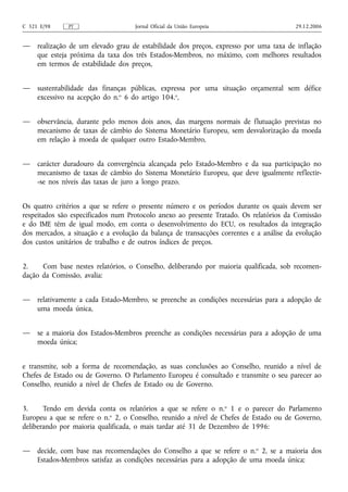 C 321 E/98    PT                    Jornal Oficial da União Europeia                    29.12.2006


—    realização de um elevado grau de estabilidade dos preços, expresso por uma taxa de inflação
     que esteja próxima da taxa dos três Estados-Membros, no máximo, com melhores resultados
     em termos de estabilidade dos preços,


—    sustentabilidade das finanças públicas, expressa por uma situação orçamental sem défice
     excessivo na acepção do n.o 6 do artigo 104.o,


—    observância, durante pelo menos dois anos, das margens normais de flutuação previstas no
     mecanismo de taxas de câmbio do Sistema Monetário Europeu, sem desvalorização da moeda
     em relação à moeda de qualquer outro Estado-Membro,


—    carácter duradouro da convergência alcançada pelo Estado-Membro e da sua participação no
     mecanismo de taxas de câmbio do Sistema Monetário Europeu, que deve igualmente reflectir-
     -se nos níveis das taxas de juro a longo prazo.


Os quatro critérios a que se refere o presente número e os períodos durante os quais devem ser
respeitados são especificados num Protocolo anexo ao presente Tratado. Os relatórios da Comissão
e do IME têm de igual modo, em conta o desenvolvimento do ECU, os resultados da integração
dos mercados, a situação e a evolução da balança de transacções correntes e a análise da evolução
dos custos unitários de trabalho e de outros índices de preços.


2.    Com base nestes relatórios, o Conselho, deliberando por maioria qualificada, sob recomen-
dação da Comissão, avalia:


—    relativamente a cada Estado-Membro, se preenche as condições necessárias para a adopção de
     uma moeda única,


—    se a maioria dos Estados-Membros preenche as condições necessárias para a adopção de uma
     moeda única;


e transmite, sob a forma de recomendação, as suas conclusões ao Conselho, reunido a nível de
Chefes de Estado ou de Governo. O Parlamento Europeu é consultado e transmite o seu parecer ao
Conselho, reunido a nível de Chefes de Estado ou de Governo.


3.     Tendo em devida conta os relatórios a que se refere o n.o 1 e o parecer do Parlamento
Europeu a que se refere o n.o 2, o Conselho, reunido a nível de Chefes de Estado ou de Governo,
deliberando por maioria qualificada, o mais tardar até 31 de Dezembro de 1996:


—    decide, com base nas recomendações do Conselho a que se refere o n.o 2, se a maioria dos
     Estados-Membros satisfaz as condições necessárias para a adopção de uma moeda única;
 