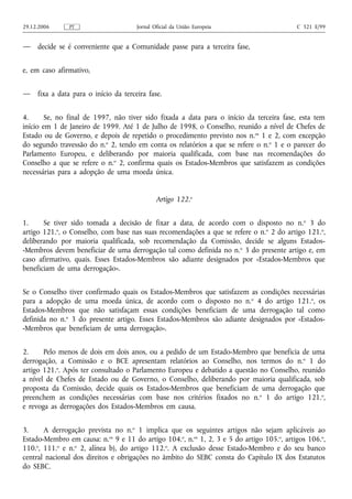 29.12.2006     PT                      Jornal Oficial da União Europeia                    C 321 E/99


—    decide se é conveniente que a Comunidade passe para a terceira fase,


e, em caso afirmativo,


—    fixa a data para o início da terceira fase.


4.      Se, no final de 1997, não tiver sido fixada a data para o início da terceira fase, esta tem
início em 1 de Janeiro de 1999. Até 1 de Julho de 1998, o Conselho, reunido a nível de Chefes de
Estado ou de Governo, e depois de repetido o procedimento previsto nos n. os 1 e 2, com excepção
do segundo travessão do n.o 2, tendo em conta os relatórios a que se refere o n.o 1 e o parecer do
Parlamento Europeu, e deliberando por maioria qualificada, com base nas recomendações do
Conselho a que se refere o n.o 2, confirma quais os Estados-Membros que satisfazem as condições
necessárias para a adopção de uma moeda única.


                                               Artigo 122.o


1.     Se tiver sido tomada a decisão de fixar a data, de acordo com o disposto no n. o 3 do
artigo 121.o, o Conselho, com base nas suas recomendações a que se refere o n.o 2 do artigo 121.o,
deliberando por maioria qualificada, sob recomendação da Comissão, decide se alguns Estados-
-Membros devem beneficiar de uma derrogação tal como definida no n. o 3 do presente artigo e, em
caso afirmativo, quais. Esses Estados-Membros são adiante designados por «Estados-Membros que
beneficiam de uma derrogação».


Se o Conselho tiver confirmado quais os Estados-Membros que satisfazem as condições necessárias
para a adopção de uma moeda única, de acordo com o disposto no n. o 4 do artigo 121.o, os
Estados-Membros que não satisfaçam essas condições beneficiam de uma derrogação tal como
definida no n.o 3 do presente artigo. Esses Estados-Membros são adiante designados por «Estados-
-Membros que beneficiam de uma derrogação».


2.     Pelo menos de dois em dois anos, ou a pedido de um Estado-Membro que beneficia de uma
derrogação, a Comissão e o BCE apresentam relatórios ao Conselho, nos termos do n. o 1 do
artigo 121.o. Após ter consultado o Parlamento Europeu e debatido a questão no Conselho, reunido
a nível de Chefes de Estado ou de Governo, o Conselho, deliberando por maioria qualificada, sob
proposta da Comissão, decide quais os Estados-Membros que beneficiam de uma derrogação que
preenchem as condições necessárias com base nos critérios fixados no n. o 1 do artigo 121.o,
e revoga as derrogações dos Estados-Membros em causa.


3.     A derrogação prevista no n.o 1 implica que os seguintes artigos não sejam aplicáveis ao
Estado-Membro em causa: n.os 9 e 11 do artigo 104.o, n.os 1, 2, 3 e 5 do artigo 105.o, artigos 106.o,
110.o, 111.o e n.o 2, alínea b), do artigo 112.o. A exclusão desse Estado-Membro e do seu banco
central nacional dos direitos e obrigações no âmbito do SEBC consta do Capítulo IX dos Estatutos
do SEBC.
 