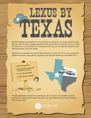 We are fast approaching Nerium’s first national convention in our home state of Texas,
and we want to make it bigger and better than everything we’ve done! You won’t want
to miss out on our Get Real 2013 Conference this July, as we celebrate everyone who
has earned their Lexus by Texas!
Qualify for, or maintain, the rank of Senior Director by July 10, 2013, to be among the
select few Nerium Lexus Bonus recipients and earn the following at Get Real 2013:
To help accelerate your journey of earning a Lexus by Texas, we’ve added a special
promotion to help you hit the gas and reach your goal. Reference the Fuel to Freedom
flyer to learn more!
Special recognition
A group photo with all the
Lexus Bonus Earners
A Lexus Bonus ribbon
A silver Nerium keychain!
 
