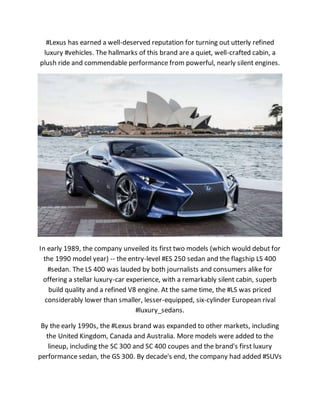 #Lexus has earned a well-deserved reputation for turning out utterly refined
luxury #vehicles. The hallmarks of this brand are a quiet, well-crafted cabin, a
plush ride and commendable performance from powerful, nearly silent engines.
In early 1989, the company unveiled its first two models (which would debut for
the 1990 model year) -- the entry-level #ES 250 sedan and the flagship LS 400
#sedan. The LS 400 was lauded by both journalists and consumers alike for
offering a stellar luxury-car experience, with a remarkably silent cabin, superb
build quality and a refined V8 engine. At the same time, the #LS was priced
considerably lower than smaller, lesser-equipped, six-cylinder European rival
#luxury_sedans.
By the early 1990s, the #Lexus brand was expanded to other markets, including
the United Kingdom, Canada and Australia. More models were added to the
lineup, including the SC 300 and SC 400 coupes and the brand's first luxury
performance sedan, the GS 300. By decade's end, the company had added #SUVs
 